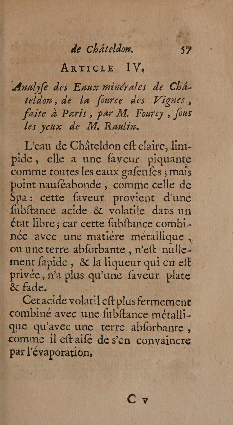 ARTICLE IV. Analyfe des Eaux minérales de Chä- teldon, de la fource des. Vignes, frite à Paris, par M. Fourcy , fous les yeux de M. Rauliz. … L'eau de Châteldon eft claire, lim- pide, elle a une faveur piquante comme toutes les eaux gafeufes ; mais point nauféabonde ; comme celle de Spa: cette faveur provient d'une fubftance acide &amp; volatile dans un état libre; car cette fubftance combi née avec une maticre métallique , ou une terre abfcrbante , n’eft nulle- ment fapide , &amp; la liqueur qui en eft privée, n'a plus qu'une faveur plate &amp; fade. | Cetacide volatil eftplus fermement combiné avec une fubftance métalli- que qu'avec une terre abforbante , comme 1l eftaifc de s'en convaincre par l'évaporation, nn C v