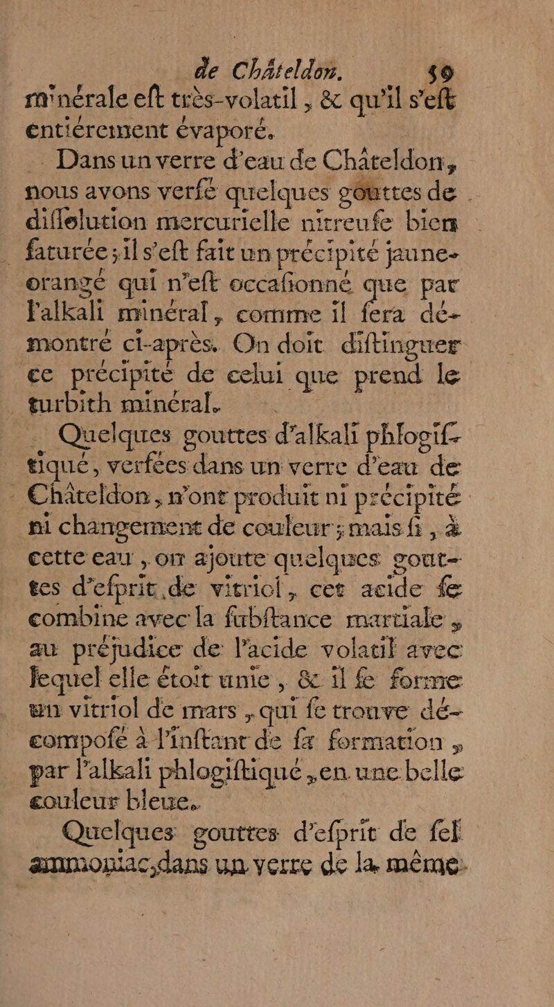 ra'nérale eft très-volatil , &amp; qu'il seft éntiérement évaporé. Dansun verre d’eau de Chateldon, nous avons verfé quelques sôtttes de diflelution mercurielle nirreufe biens _ faturéc;ils’eft fait un précipité jaune orangé qui n'eft occafonné que par Falkali minéral, comme il fera dé- montre ci-après. On doit diftinguer cc précipité de celui que prend le turbith minéral. . Quelques gouttes d’alkali phlootf. tique, verfées dans un verre d’eau de - Chateldon, mont produit ni précipité ni changement de couleur;maisfi , cette eau, or ajoute quelques gout- tes d’efprit.de vitricl, cet acide { combine avec la fubftance martiale , au préjudice de l'acide volatil avec fequel elle étoit unie, &amp; il € forme wn vitriol de mars , qui fe tronve dé- compofe à l'inftant de fx formation , par lalkali phlogiftiqué ,en une belle couleur bleue. Quelques gouttes d’efprit de fef ammoniac,dans un verre de la même: