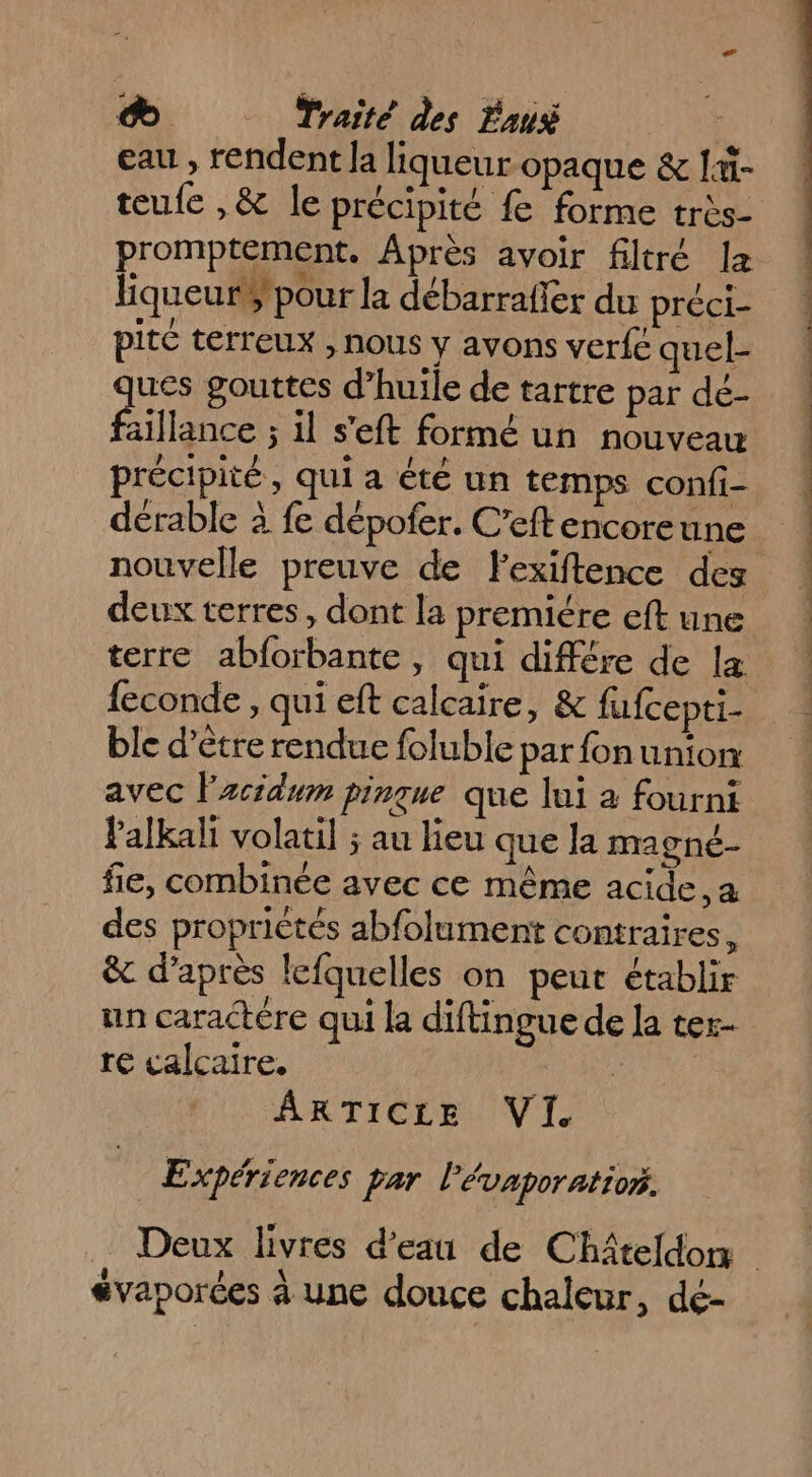 eau , rendent la liqueur opaque & l- teufe ,& le précipité fe forme très- promptement. Après avoir filtré la liqueur$pour la débarraffer du préci- pité terreux , nous y avons verfe quel- dérable à fe dépofer. C’eftencoreune nouvelle preuve de Fexiftence des deux terres, dont la premiére eft une terre abforbante, qui différe de læ feconde , qui eft calcaire, & fufcepti- ble d’être rendue foluble parfonunion avec lzcidum pinque que lui à fourni lPalkali volatil ; au lieu que la magné- fie, combinée avec ce même acide, a des proprictés abfolument contraires, & d’après lefquelles on peut établir un caractére qui la diftingue de la ter- re calcaire. à ARTICLE VI Expériences par l’évaporatior. 72 évaporces à une douce chaleur, de- .