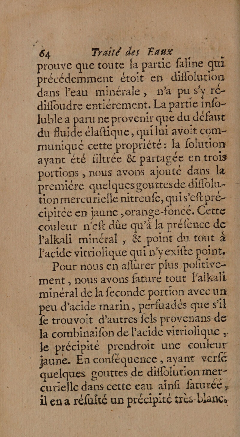 prouve que toute a partie faline qui précédemment étoit en diflolution dans l’eau minérale, n’a pu sy ré- difloudre entiérement. La partie info- Juble a paru ne provenir que du défaut du fluide élaftique, qui lui avoit com- muniqué cette propriété: la {olution ayant été filtrée &amp; partagée en trois portions , nous avons ajoute dans la premiére quelques gouttesde diffolu- tionmercurielle nitreufe, quis’eftpre- cipitée en jaune ,orange-foncé. Cette couleur n’eft dûe qu’à la préfence de J'alkali minéral , &amp; point du tout à l'acide vitriolique qui n’yexifte point, Pour nous en aflurer plus pofitive- ment , nous avons fature tout l’aikali minéral de la feconde portion avecurs peu d'acide marin, perfuadés que s’il {e trouvoit d’autres fels provenans de la combinaifon de l'acide vitriolique le précipité prendroit une couleur jaune. En conféquence , ayant verfé quelques gouttes de diflolution mer- curielle dans cette eau aïnfi faturée ; ilena réfulté un précipité très-blance