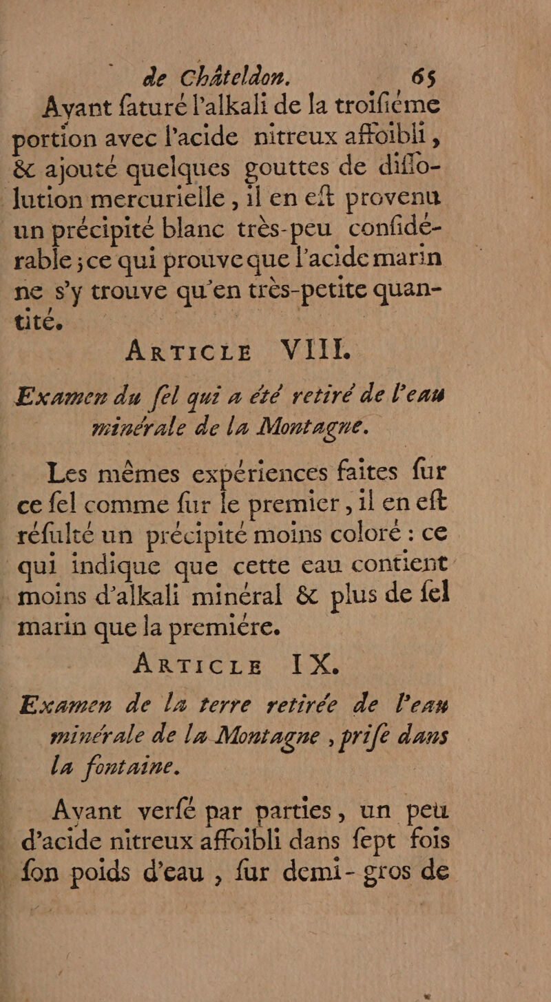 Ayant fature l’alkali de a trolficme portion avec l'acide nitreux afoibli, &amp; ajouté quelques gouttes de diflo- Jution mercurielle , il en eft provenu un précipité blanc très-peu confidé- rable ;ce qui prouveque l'acide marin ne s’y trouve qu'en très-petite quan- tité. de | | ARTICLE VIIL Examen du fel qui à été retiré de l'eau minérale de la Montagne. Les mêmes expériences faites {ur ce fel comme fur le premier , il en eft réfulté un précipité moins coloré : ce ul indique que cette eau contient . moins d’alkali minéral &amp; plus de {el marin que la premiére. ARTICLE EX. Examen de la terre retirée de l’eau minérale de la Montagne , pri[e dans la fontaine. | Avant verfé par parties, un peu . d'acide nitreux affoibli dans fept fois . {on poids d’eau , fur demi- gros de