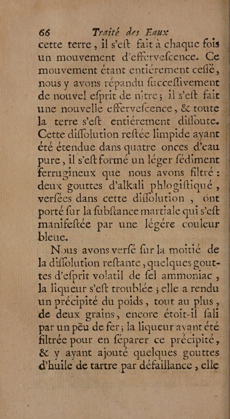 cette terre, ils’eft fait à chaque fois un mouvement d'effervelcence. Ce “ mouvement étant enticrement Cefié, « nous y avons répandu fucceflivement de nouvel efprit de nitre; 1l s'eft fait une nouvelle efervefcence, &amp; route *« la terre s’eft entiérement diloute. 4 Cette diffolution reftee limpide ayant # été étendue dans quatre onces d’eau : pure, il s'eft formé un leger fediment ferrugineux que nous avons filtre : M deux gouttes d’alkali phlogiftiaué, verfécs dans cette difflolution , ont porté fur la fubftance martiale qui s’eft | manifeftce par une Iégere couleur bleue. ; Nous avons verfe fur la moitie de la diffolution reftante , quelques gout- tes d’efprit volatil de fe] ammorniac , la liqueur s’eft troublee ; elle a rendu un précipité du poids, tout au plus, de deux grains, encore étoit-il fall | par un peu de fer; la liqueur ayantéte | filtrée pour en féparer ce précipité, | &amp; y ayant ajouté quelques gouttes d'huile de tartre par défaillance , elle