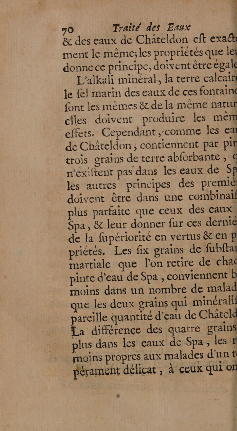 &amp; des eaux de Chateldon eft exact ment le même;les propriétés que le donne ce principe, doivent être égale L'alkali minéral, la terre calcais le {el marin des eaux de ces fontaini font les mêmes &amp; de la mème natut elles doivent produire les mêm effets. Cependant ,comme les ea _deChâteldon, contiennent par pif trois grains de terre abforbante, € m'exiftent pas dans les eaux de Sp les autres principes des premié doivent être dans une combinaïl plus parfaite que ceux des eaux. Spa, &amp; leur donner fur ces dernie de la fupériorité en vertus &amp; en p prictés. Les fix grains de fubftai martiale que l'on retire de cha pinte d’eau de Spa , conviennent b moins dans un nombre de malad que les deux grains qui minéral areille quantité d’eau de Chateld | “3 différence des quatre grains plus dans les eaux de Spa, les # moins propres aux malades d'unt pérament délicat , à ceux qui où 3