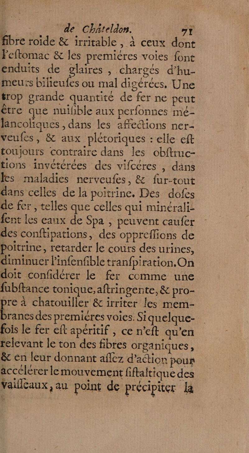 fibre roide & irritable, à ceux dont Feftomac & les premiéres voies font enduits de glaires , chargés d’hu- meurs bilieufes ou mal digérées, Une #rop grande quantité de fer ne peut être que nuifible aux perfonnes mé- Jancoliques , dans les affections ner- veufes, & aux plétoriques : elle eft toujours contraire dans les obftruc- tions invétérées des vifcéres , dans es maladies nerveufes, & fur-tout dans celles de la poitrine. Des dofes de fer , telles que celles qui minérali- fent les eaux de Spa , peuvent caufer des conftipations, des oppreffions de poitrine, retarder le cours des urines, diminuer l'infenfble tranfpiration.On doit confidérer le fer comme une fubftance tonique,aftringente, & pro- pre à chatouiller & irriter les mem- E. des premiéres voies. Siquelque- fois le fer eft apéritif , ce n’eft qu’en relevant le ton des fibres organiques, & en leur donnant aflez d'action poux accelerer lemouvement fiftatique des Vaillcaux aa point de précipiter la