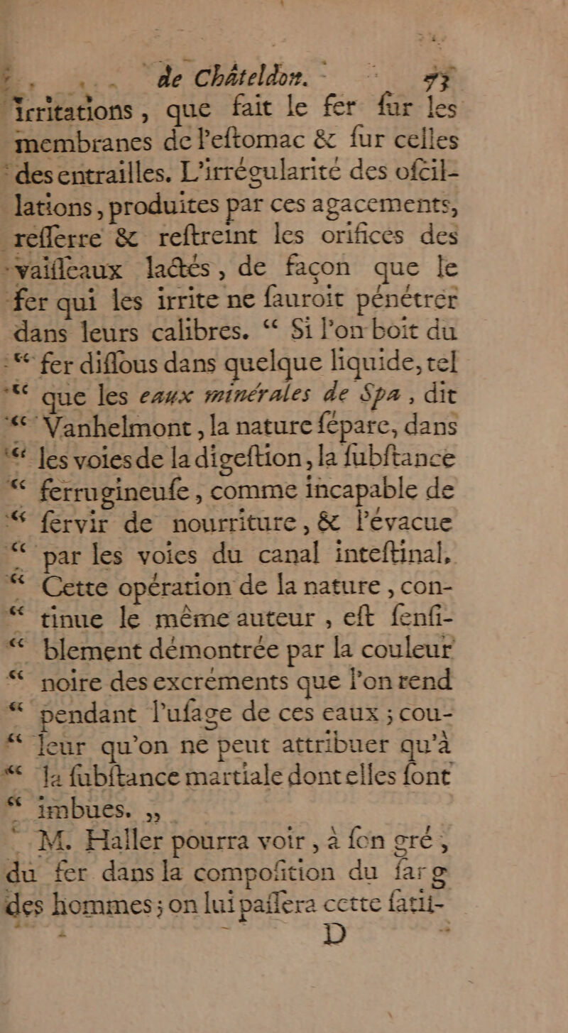 2, ... de Châteldr. + HE Mrritations, que fait le fer fur les membranes de leftomac &amp; fur celles -desentrailles. L'irrégularité des ofcil- » Jations , produites par ces agacements, reflerre &amp; reftreint les orifices des ivaiflcaux la@tés, de façon que le fer qui les irrite ne fauroit pénétrer dans leurs calibres. “ Si l’on boit du € fer diflous dans quelque liquide, tel “ que les ezyx minérales de Spa, dit “°Vanhelmont, la nature fépare, dans W Les voiesde la digeftion, la fubftance “ ferrugineufe, comme incapable de “ fervir de nourriture, &amp; lévacue “par les voies du canal inteftinal, “ Cette opération de la nature , con- “ tinue le même auteur , eft fenfi- “< blement démontrée par la couleur noire des excrements que lonrend “pendant l’ufage de ces eaux ; cou- # Jeur qu’on ne peut attribuer qu’à “ ‘1; fubftance martiale dontelles font imbues. M. Haller pourra voir , a {on OTÉ , du fer dans la compoñtion du far g des hommes; on lui pañlera cette fatit-