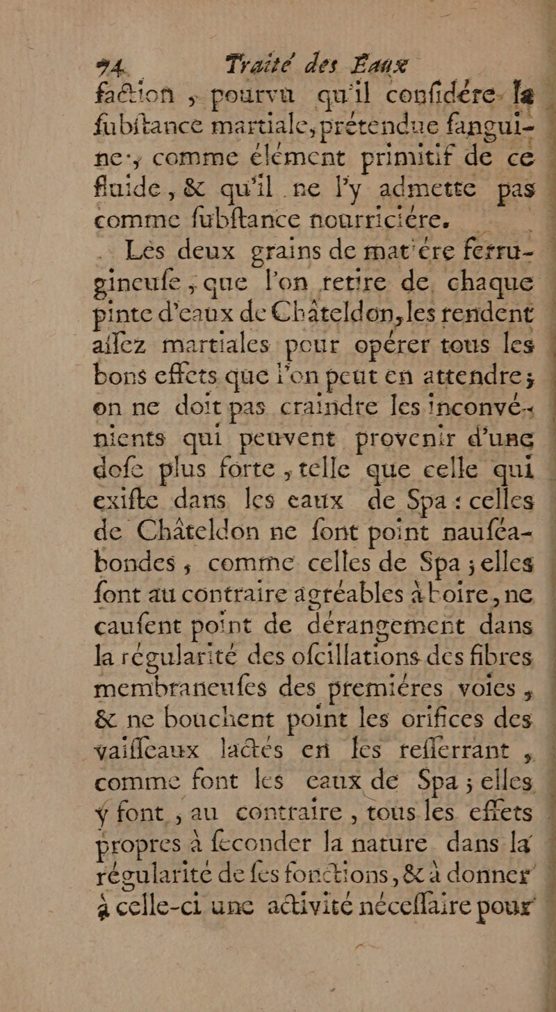 Aéion + pourvu qu 1 confidére. le comme fubftance nogrriciére. re Les deux grains de mat'ére ferru- pinte d'eaux de CE ateldon les: rendent _afñlez martiales pour opérer tous les bons effets que l'on peut en attendre; on ne doit Cpas ral indte es: INCONvÉ + nients (El peuvent provenir d’une dofe plus forte ,telle que celle qui exifte dans les eaux de _Spa : « celles bondes ; comme celles de Spa elles font au contraire agréables àkoire,ne caufent point de dérangement ju la régularité des ofcillations des fibres membraneufes des _premiéres voies , &amp; ne bouchent point les orifices des comme font les caux de Spa ; elles JEOPreS À feconder la nature dans [4 régularite de {es fonctions, &amp; à donner pa