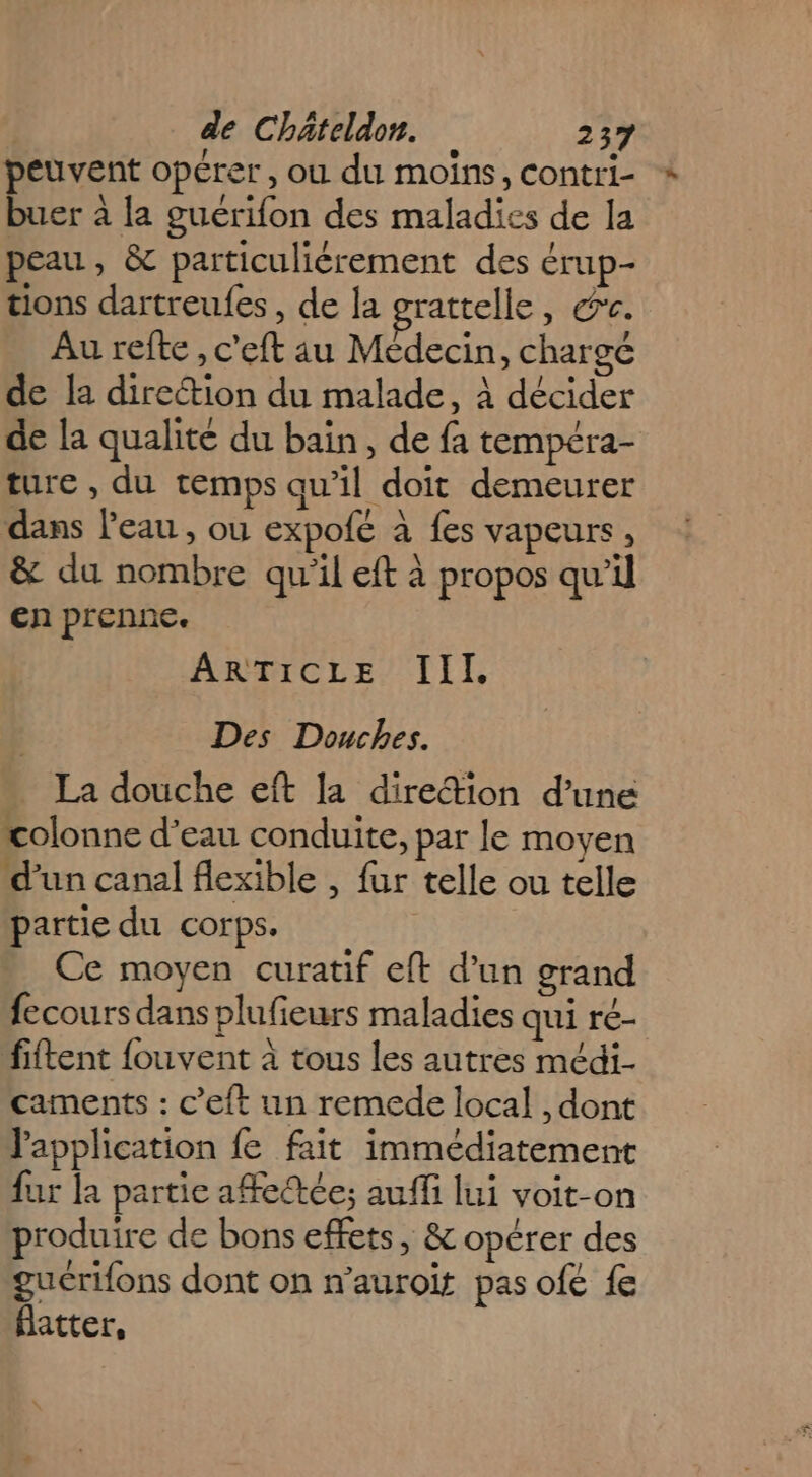 peuvent opérer, ou du moins, contri- buer à la guérifon des maladies de la peau, &amp; particulièrement des érup- tions dartreufes, de la grattelle, &amp;r. Au refte , c'eft au Médecin, chargé de la direction du malade, À décider de la qualité du bain, de fa tempéra- ture , du temps qu’il doit demeurer dans l’eau , ou expofé à fes vapeurs, &amp; du nombre qu'il eft à propos qu’il en prenne. ARTICLE III. Des Douches. . La douche eft la dire“tion d’une colonne d'eau conduite, par le moyen d’un canal flexible , fur telle ou telle partie du corps. Ce moyen curatif eft d’un grand fecours dans plufieurs maladies qui ré- fiftent fouvent à tous les autres médi- caments : c’eft un remede local , dont l'application fe fait immédiatement fur la partie affedtée; auffi lui voit-on produire de bons effets, &amp; opérer des gucrifons dont on n’auroit pas ofe fe flatter,