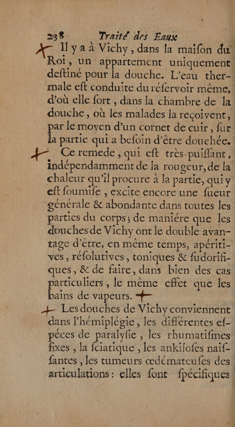 — Iyaaà Vichy, dans la maifon du Roi, un appartement uniquement deftiné pour la douche. L'eau ther-. male eft conduite du réfervoir même, ! d'où elle fort , dans la chambre de la douche, où les malades la recoivent, par le moyen d’un cornet de cuir, {ur la partie qui a befoin d’être douchée. ! A4 Ce remede, qui eft très puiflant, indépendamment de la rougeur, de la chaleur qu’il procure à la partie, qui y eft foumife , excite encore une fueur générale &amp; abondante dans toutes les “parties du corps; de maniére que les’ douches de Vichy ont le double avan- tagc d’être, en même temps, apériti- ves, réfolutives, toniques &amp; fudorifi- ques, &amp; de faire, dans bien des cas particuliers , le même effet que les bains de vapeurs. #- - Les douches de Vichy conviennent dans l’hémiplécie, les différentes ef- péces de paralyfe , les rhumatifmes fixes , la fciatique , les ankiïlofes naif- fantes , les tumeurs œdeémateufes des! articulations : elles font fpécifiques!