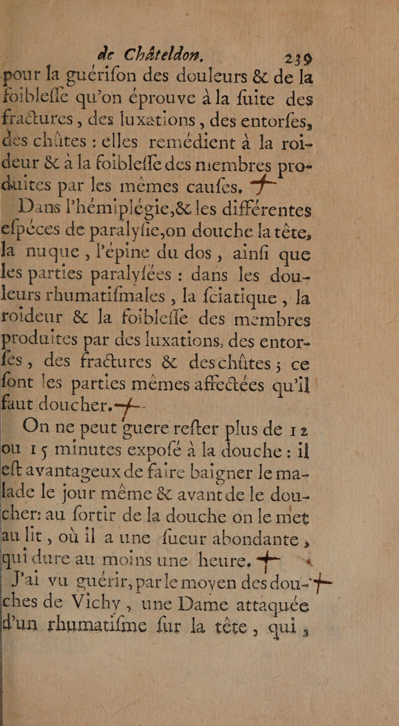 pour la guérifon des douleurs &amp; de la foiblefle qu’on éprouve à la fuite des fractures, des luxations , des entorfes, des chûtes : elles remédient à la roi- deur &amp; a la foible{le des membres pro- duites par les mêmes caufes, | Dans Phémiplègie,&amp; les différentes efpèces de paralyfie,on douche la tête, la nuque, l'épine du dos, ainf que les parties paralyfées : dans les dou leurs rhumatifmales , la {ciatique , la roideur &amp; la foiblcfle des membres produites par des luxations, des entor- fes, des fractures &amp; deschûtes; ce font les parties mêmes affectées qu'il faut doucher.-{£-- On ne peut guere refter Fe de 12 OÙ 1 $ minutes expofe à la douche : il eft avantageux de faire baigner le ma- laide le jour même &amp; avant de le dou- cher: au fortir de la douche on le met au it, où il a une fueur abondante, qui dure au moins une. heure. PE « J'ai vu guérir, parle moyen des dou-# ches de Vichy, une Dame attaquée d'un rhumatifime fur la tête. qui ;