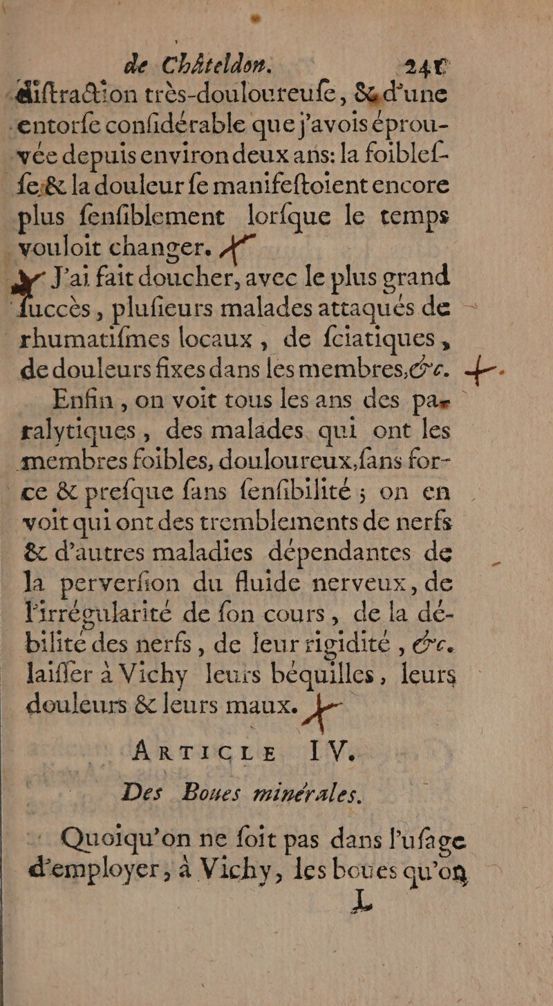 diftration très-doulouteufe, &amp;d'un ‘entorfe confidérable que j’avois éprou- yée depuis environ deux ans: la foiblef- _fe:&amp; la douleur fe manifeftoient encore plus fenfiblement lorfque le temps .vouloit changer. y J'ai fait doucher, avec le plus grand fuccès, plufieurs malades attaqués de - rhumatifmes locaux , de fciatiques, de douleurs fixes dans lesmembres,&amp;'c. Enfin , on voit tous les ans des pas ralytiques, des malades qui ont les membres foibles, douloureux,fans for- ce &amp; prefque fans fenfibilité ; on en voit qui ont des tremblements de nerfs &amp; d’autres maladies dépendantes de la perverfon du fluide nerveux, de l'irrécularité de fon cours, de la de- bilite des nerfs, de leur rigidité , ée. laifler à Vichy leurs béquilles, leurs douleurs &amp; leurs maux. » a | ARTICLE IV. Des Bones minérales. + Quoiqu’on ne foit pas dans l'ufage d'employer, à Vichy, les boues qu’on ze