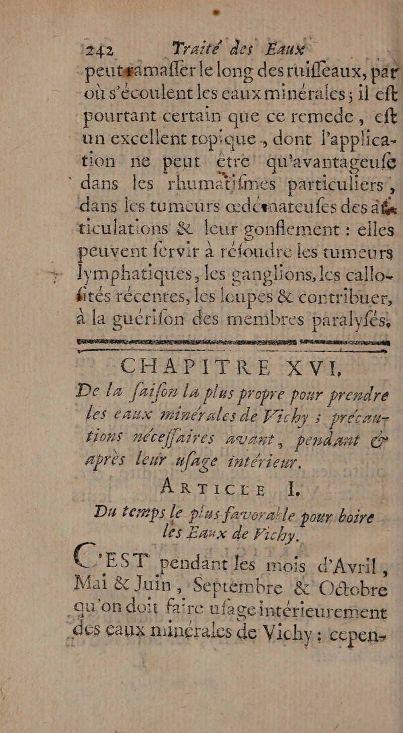 peutaimaller le long des ruifeaux, par où s'ecoulent les eaux minérales; il eft pourtant certain que ce cible Et un excellent ropiq que; dont lapplica- tion ne pent étre qu'avantageufe dans les rhumaïtifmes particuliers ; ‘dans les tumeurs œdémateufes des és ticulations &amp; leur RP elles peuvent fervir à réfoudre | les tumeurs ly mphatiques, | les ganglions, lcs calloz dites récentes, les loupes &amp; contr ibuer, à la guerifon des membres paralyfés, SE N “CHAPITRE X VE De la faifir la plus propre por prendre Les éaux minérales de Li chy > précanr tions nécefjaires AVR , pendast CP après leur ufage intérieur. AR TLC IE. IL Du temps le pl us favoralle pour boire | des Eaux de Fichy.. cr EAN pendant Jés mois, d'Avril, Mai &amp; Juin, Septémbre &amp; OAobré qu'on doit fa re ufage intérieur ‘ement ‘des Caux minérales de Vichy: cepenñs