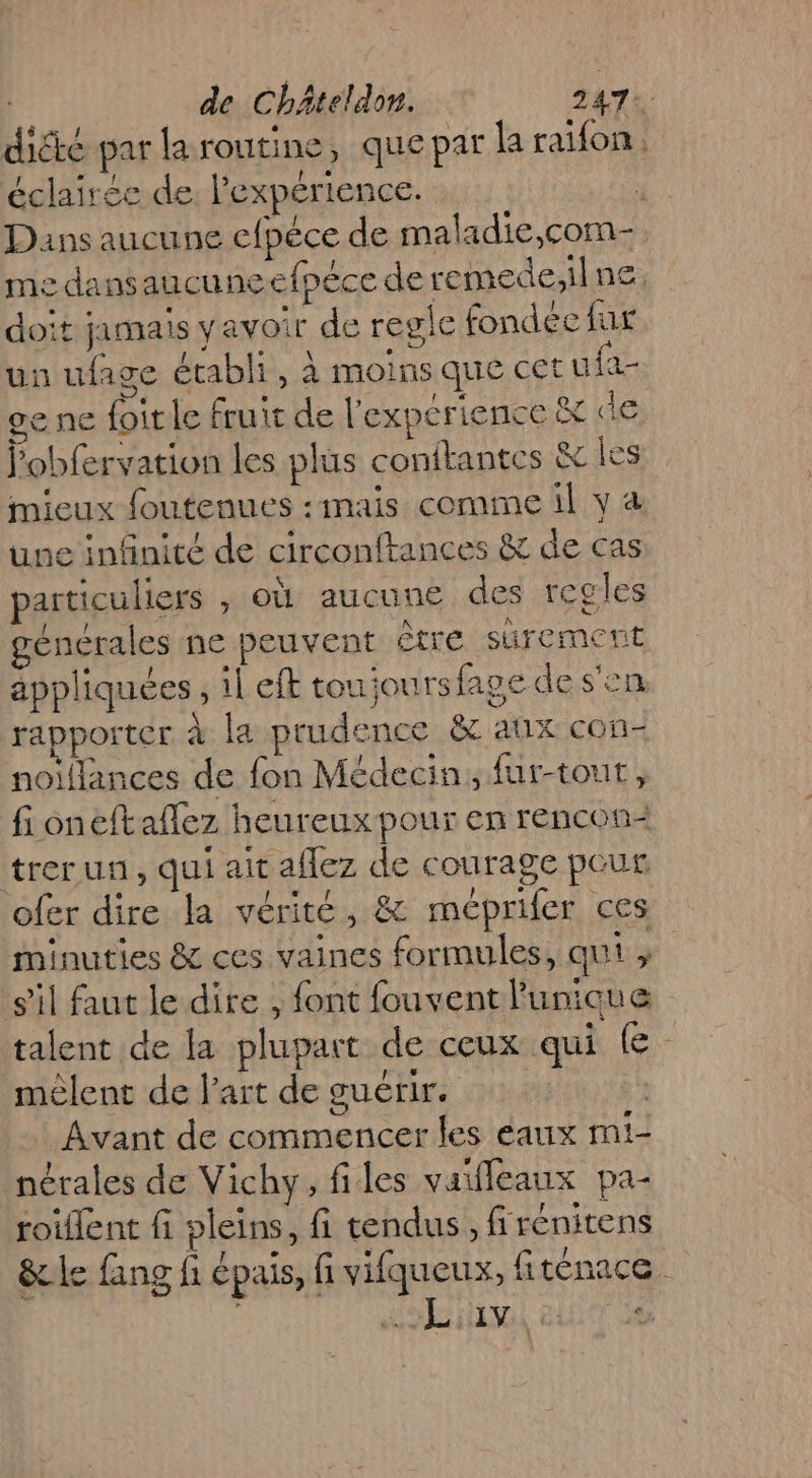 dické par la routine, que par la raifon, éclairée de Pexpérience. : Dans aucune efpéce de maladie,com- me dansaucuneefpéce de remede,ilne, doit jamais yavoir de regle fondée fus un ufage établi, à moins que cet u fa ge ne foitle fruit de l'experience &amp; de lobfervation les plus conftantes &amp; [es mieux foutenues :mais comme il v à une infinité de circonftances &amp; de cas particuliers ; OÙ aucune des reg les générales ne peuvent être surement appliquées, il eft tou ioursfape de s'en rapporter à la prudence &amp; anx con- noiflances de fon Médecin, fur-tout, fioneftaflez heureux pour en rencon= trer un, qui ait affez de courage pour ofer dire la vérité, &amp; méprifer ces minuties &amp; ces vaines formules, qui ; s’il faut le dire , font fouvent l'unique talent de la plupart de ceux qui (e- mêlent de l'art de guérir. Avant de commencer les eaux mi- nérales de Vichy, files vaifleaux pa- roiffent fi pleins, fi tendus, firénitens &amp;le fang fi épais, fi vifqueux, fiténace RDS CL
