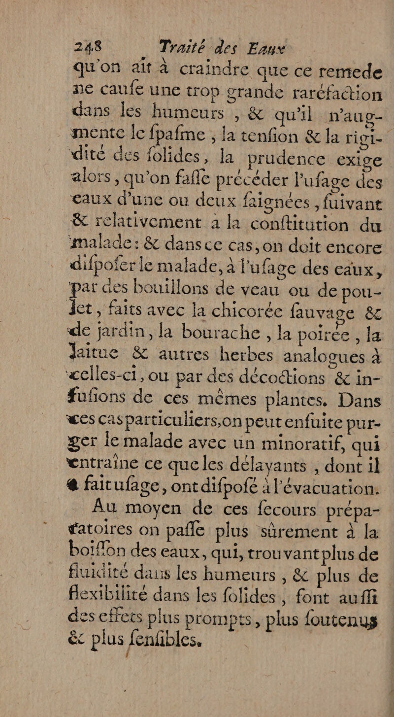 qu'on ait à craindre que ce remede ne caufe une trop grande raréfaction dans les humeurs , &amp; qu'il n'aug- mente le fpafme , la tenfion &amp; la rigi- dité des folides, la prudence exige alors, qu'on fafle précéder lufage des eaux d’une ou deux faignées , fuivant &amp; relativement à la conftitution du malade: &amp; dans ce cas, on doit encore difpofer le malade, À l'ufage des eaux, ‘par des bouiilons de veau ou de pou- Jet, faits avec la chicorée fauvage &amp; de jardin, la bourache , la poiree , [a daitue &amp; autres herbes analogues à «ciles-ci, ou par des décottions &amp; in- fufñons de ces mêmes plantes, Dans wes casparticuliers;on peut enfuite pur- ger le malade avec un minoratif, qui œntraine ce que les délayants , dont il @ faitufage, ont difpofé à l'évacuation. Au moyen de ces fecours prépa- fatoires on pafle plus sûrement à la boiflon des eaux. qui, trouvantplus de fluidité daus les humeurs , &amp; plus de flexibilité dans les folides , font auffi des effets plus prompts, plus foutenus êc plus fenfibles,