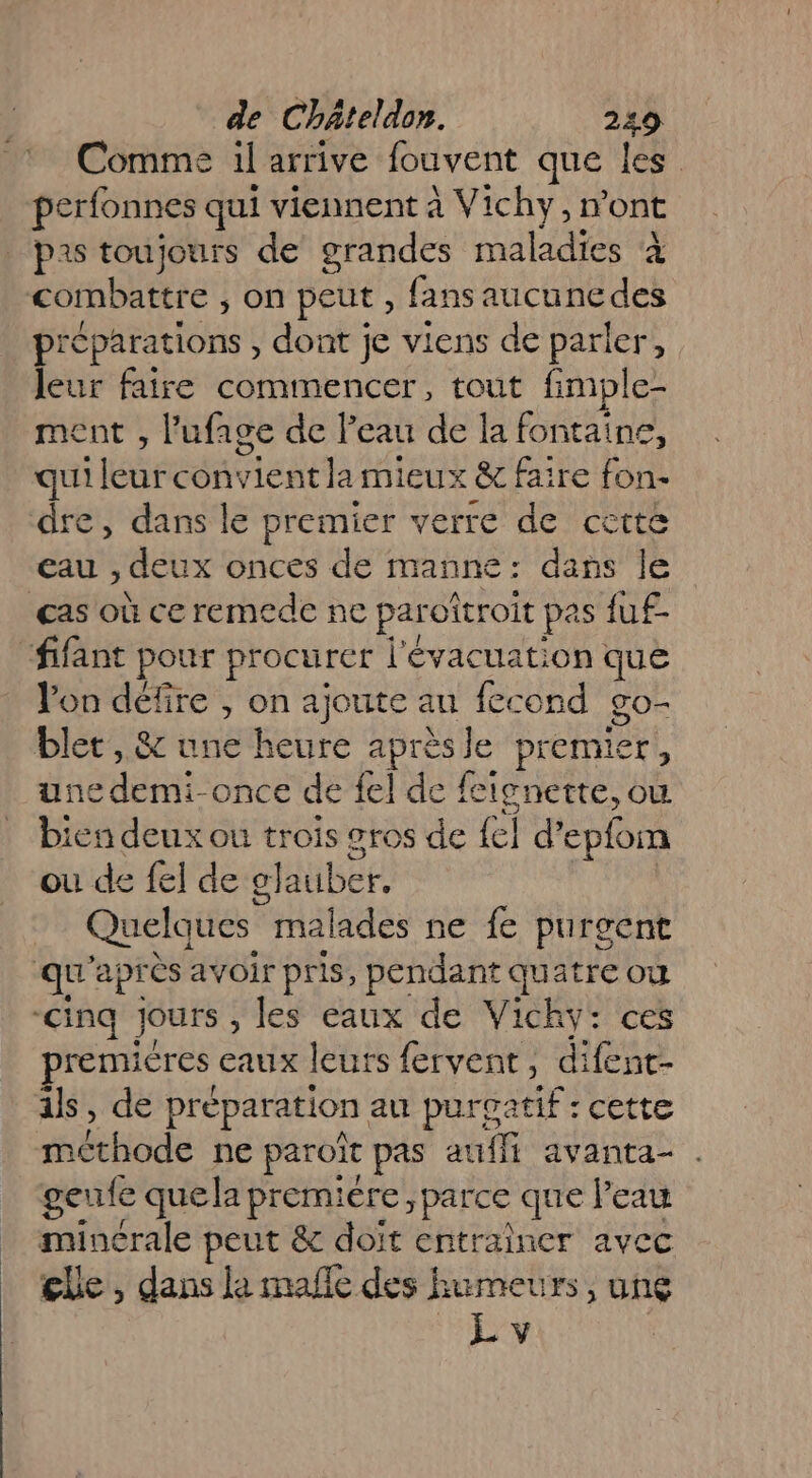 Comme il arrive fouvent que les perfonnes qui viennent à Vichy,n ont | pas toujours de grandes maladies à combattre , on peut, fans aucune des préparations , dont je viens de parler, leur faire commencer, tout fimple- ment , lPufage de P cau de la fontaine, qui Tr con He lamieux &amp; faire ne dre, dans le premier verre de cette Eau , deux onces de manne: dans le cas où ce remede ne parottroit pas fuf- “fifant pour procurer l'évacuation que Jon défire , ä ajoute au fecond 8o- blet , &amp; une heure Hs Je premier, une demi-once de {el de fcignette, où bien deux ou trois sros de {el d epfom ou de {el de elauber. Quelques malades ne fe purgent qu apr ès avoir pris, pendant quatre où -cinq jours , les eaux de Vichy: ces premières eaux leurs fervent, difent- als, de préparation au purgatif : cette nbitiode ne paroi pas aufli avanta- . geufe quela premiére parce que Peau minérale peut &amp; doit entraîner avec _ lle, dans la malle des humeurs, unç L v