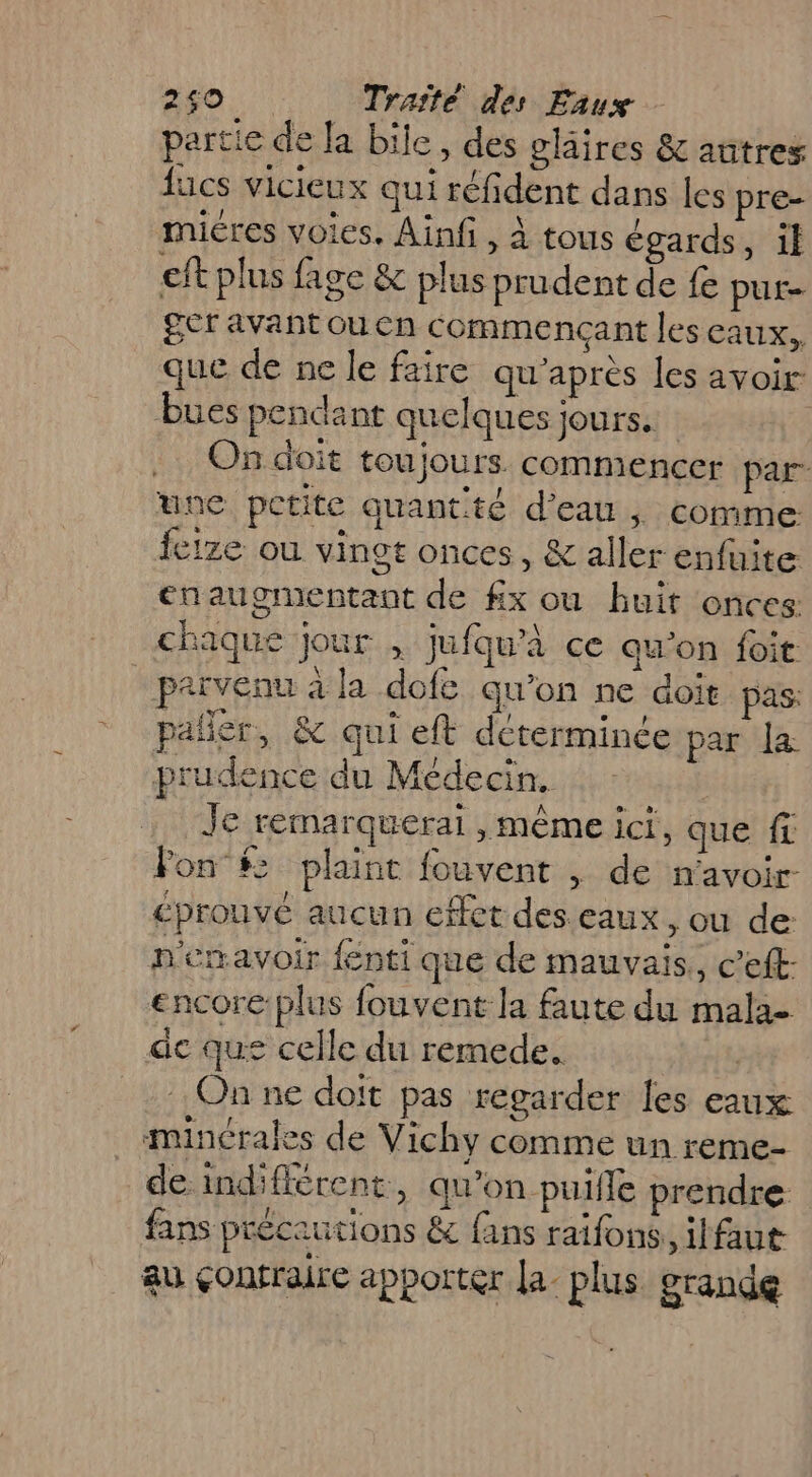 partie de la bile, des claires &amp; autres lucs vicieux qui réfident dans les pre- miéres voies. Ainf , à tous égards, il eft plus fagc &amp; plus prudent de fe put= ger avant ou en commençant les eaux. que de ne le faire qu'après les avoir bues pendant quelques jours. ; On doit toujours commencer par une petite quantité d’eau | comme feize ou vingt onces, &amp; aller enfuite enaugmentant de #x ou huit onces: chaque jour , jufqu’à ce qu'on foi privenu à la dofe qu’on ne doit pas: pañler, &amp; qui eft determince par la prudence du Médecin. #4 Je remarquerai , même ici, que fc Fon $> plaint fouvent , de n'avoir éprouvé aucun effet des eaux, ou de: n'emavoir {enti que de mauvais, c’eft encore:plus fouvent la faute du mala- de que celle du remede. | On ne doit pas regarder les eaux minérales de Vichy comme un reme- de indifférent, qu'on puifle prendre fans précautions &amp; fans raifons, ilfaut au çonfraire apporter la. plus grande