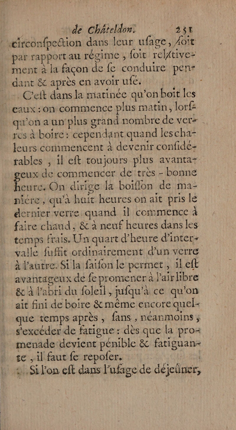 k de Chateldon, ‘25t : érconfpettion dans leur ufage, Hoït par rapport au régime ; foit relftivez ment à la facon de fe conduire pen- dant &amp; après enavoirufes . C’eft dans la marinée qu’on boit les | eaux :on commence plus matin, lorf qu'on a un plus grand nombre de vers . res à boire: cependant quand lescha- leurs commencent à devenir confidé- tables , il eft toujours plus avanta+ eux de commencer dé très - bonne ti On dirige la boiflon de ma- picre, qu'à huit heures on ait pris lé dernier verre quand il commence à faire chaud, &amp; à neuf heures dans les temps frais, Un quart d'heure d’inter+ valle fut ordinairement d’un verre | Alautre. Si la faïfon le permet, ileft avantageux de fe proniener à Pair libre &amp; à l'abri du foleil, jufqu’à ce qu'on ait fini de boire &amp; même encore quel- que temps après , fans , néanmoins ; s'excéder de fatigue : dès que la pro menade devient pénible &amp; fatiguan- se il faut fe repofer. jÀ 2. Si lon eft dans l’ufage de déjeüner,