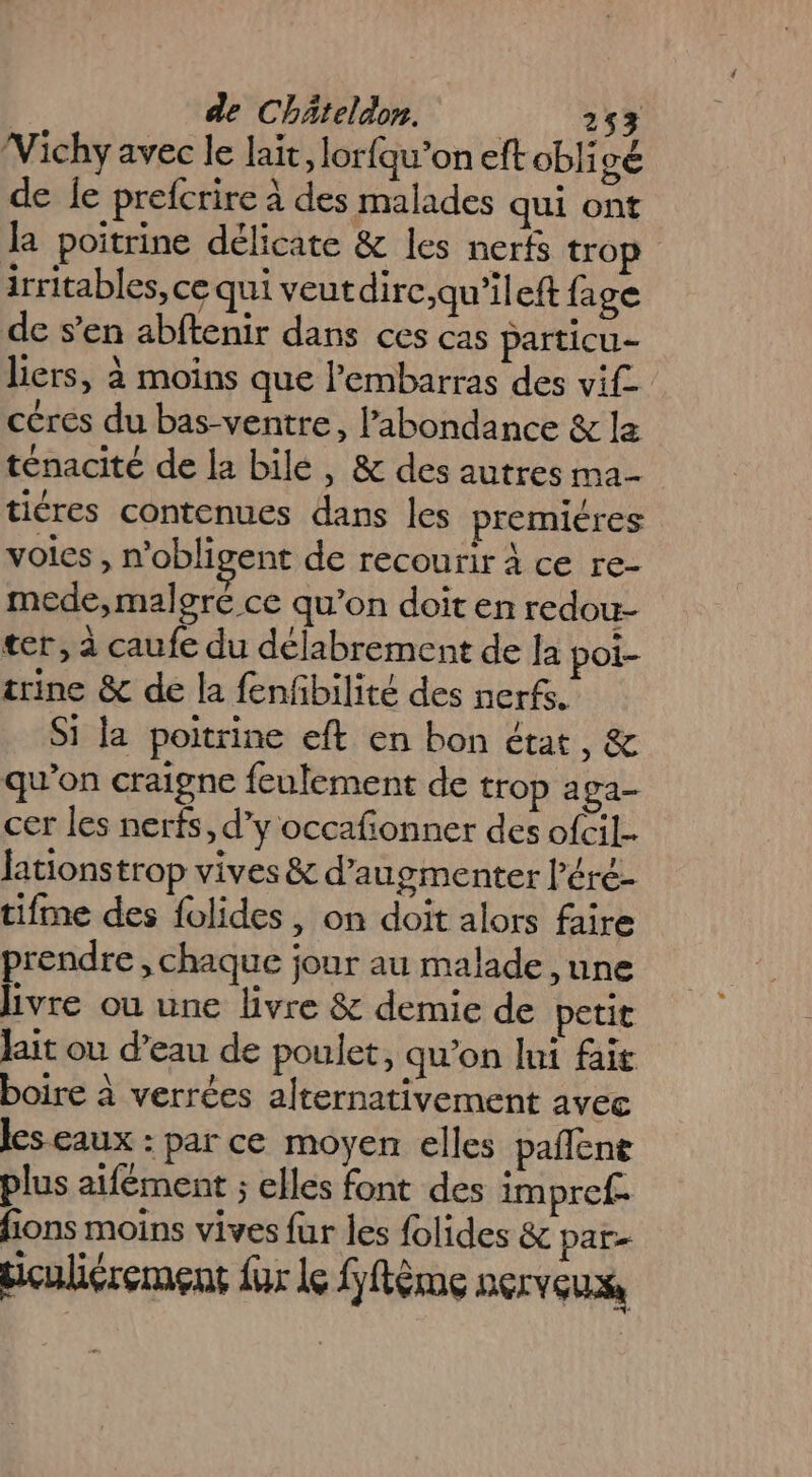 Vichy avec le lait, lorfqu’on eft obligé de le prefcrire à des malades qui ont la poitrine délicate &amp; les nerfs trop irritables, ce qui veut dirc,qu’ileft fage de s’en abftenir dans ces cas particu- liers, à moins que l'embarras des vif. céres du bas-ventre, abondance &amp; la ténacité de la bile, &amp; des autres ma- tiéres contenues dans les premiéres voies , n'obligent de recourir à ce re- mede, malgré ce qu’on doit en redou- ter, à caufe du délabrement de la poi- trine &amp; de la fenfbilité des nerfs. Si la poitrine eft en bon état, &amp; qu'on craigne feulement de trop aga- cer les nerfs, d’y occafonner des ofcil- fationstrop vives &amp; d'augmenter l’éré- tifme des folides, on doit alors faire prendre , chaque jour au malade , une livre ou une livre &amp; demie de petit Jait ou d’eau de poulet, qu’on lui fair boire à verrées alternativement avec les eaux : par ce moyen elles pañlent plus aifément ; elles font des impref- fions moins vives fur les {olides &amp; par biculiérement für le fftème nerveux,