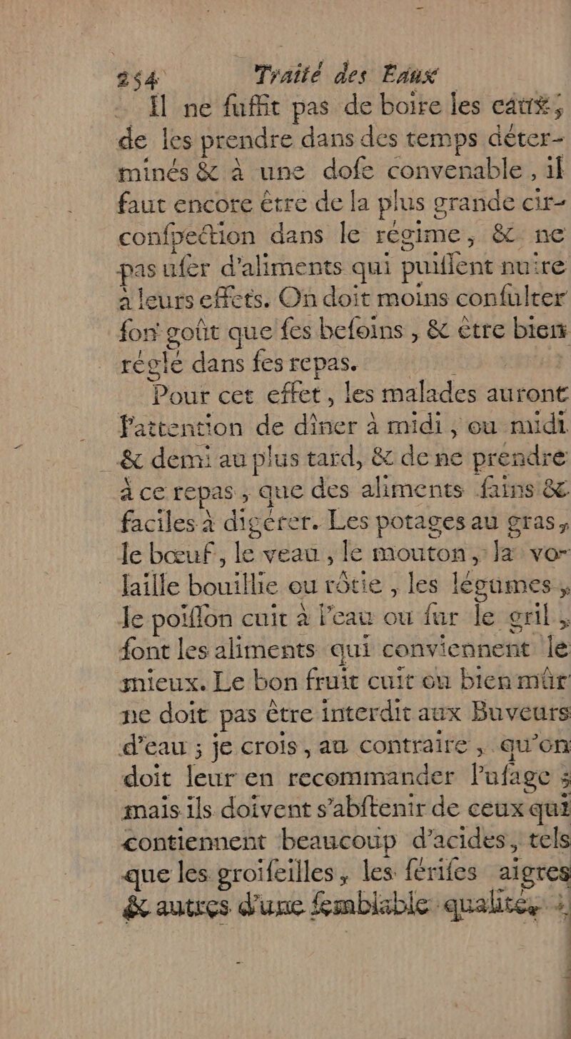 Îl ne fuffit pas de boire les cau#; de les prendre dans des temps déter- minés &amp; à une dofe convenable, il faut encore être de la plus grande cir- confpection dans le régime, &amp; ne pas ufer d'aliments qui puiflent nuire à leurs effets. On doit moins confulter fon goût que fes befoins , &amp; ètre biens réglé dans fes repas. He NU Pour cet effet, les malades auront Pattention de diner à midi, eu midi _&amp; demi au plus tard, &amp; de ne prendre à ce repas , que des aliments fains &amp;. faciles à digérer. Les potages au gras, le bœuf, le veau , le mouton, la vo- faille bouillie ou rôtie , les légumes, Je poiflon cuit à l’eau ou fur le gril, font les aliments qui conviennent le mieux. Le bon fruit cuit ou bien mûr ne doït pas être interdit aux Buveurs d’eau ; je crois, au contraire , qu’on doit leur en recommander Pufage ; mais ils doivent s’abftenir de ceux qui contiennent beaucoup d'acides, tels que les groïfeilles ; les férifes aigres &amp; autres d'une fmblable qualités à | |