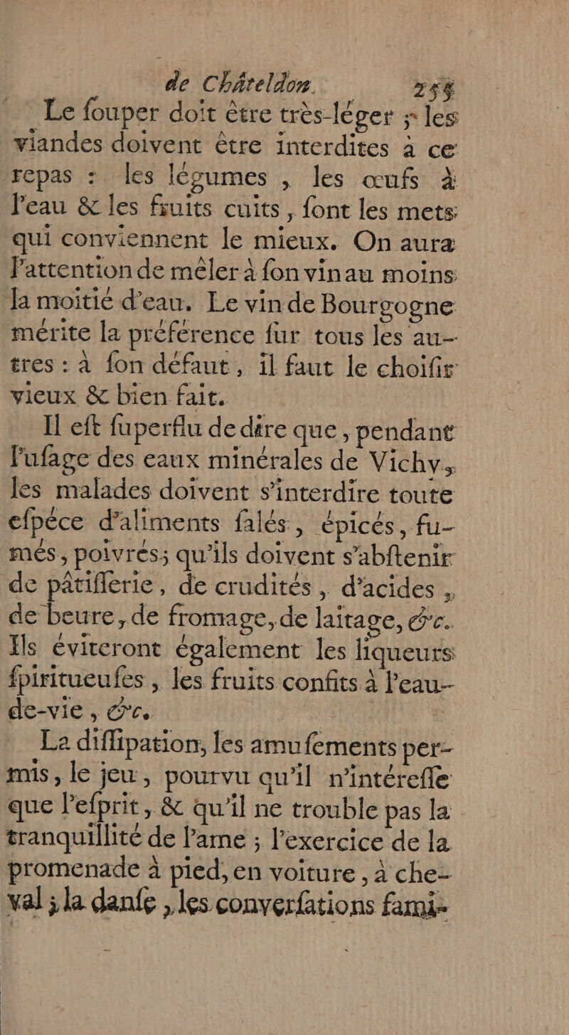 Le fouper doit être très-léger s les viandes doivent être interdites à ce repas : Les légumes , les œufs à l'eau &amp; les fruits cuits, font les mets qui conviennent le mieux. On aura lPattention de mêler à fon vinau moins Ja moitie d’eau. Le vin de Bourgogne mérite la préférence fur tous les au tres : à fon défaut, il faut le choifir vieux &amp; bien fait. Il eft fuperflu de dire que, pendant lufage des eaux minérales de Vichy. les malades doivent s’interdire toute cfpéce d'aliments falés, épicés, fu- més , poivrées: qu'ils doivent s’abftenir de pâtiflerie, de crudités, d'acides , de beure,de fromage, de laitage, éc. Ils éviteront également les liqueurs fpiritueufes , les fruits confits à l'eau. de-vie, &amp;c. Le diffipation, les amufements per- mis, le jeu, pourvu qu’il nintérefle que l'efprit, &amp; qu'il ne trouble pas la tranquillité de lame ; l'exercice de la promenade à pied, en voiture , à che- val ; la danfe , les converfations fami-
