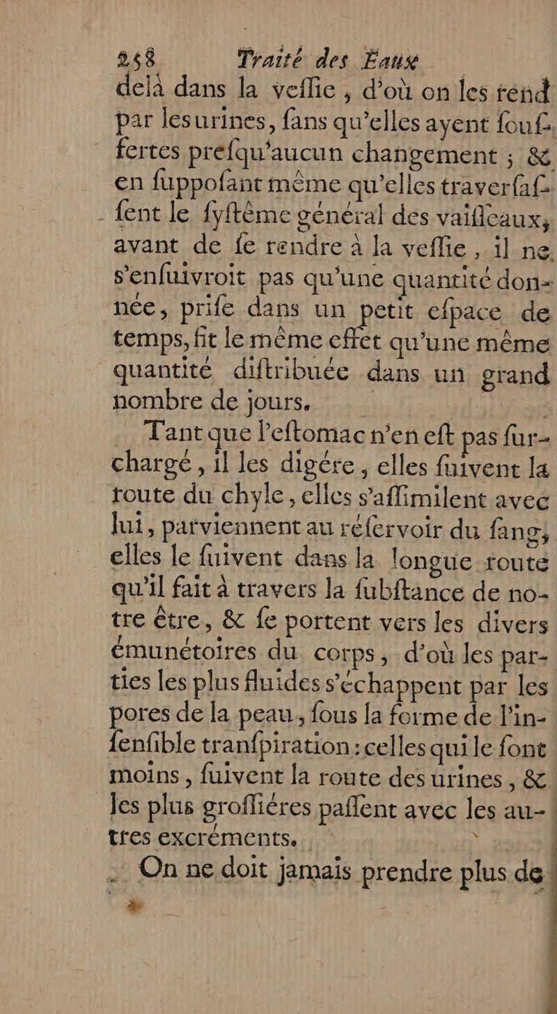 delà dans la veflie , d’où on les rend par lesurines, fans qu’elles ayent fou£ fertes prefqu’aucun changement ; &amp; en fuppofant même qu’elles traver{a£ - {ent le fyftême général des vaiflcaux, avant de fe rendre à la veflie , il ne s’enfuivroit pas qu'une quantité don- née, prife dans un RE efpace de temps, fit le même cffet qu’une même quantité diftribuée dans un grand nombre de jours. | Tantque lPeftomac n’en eft pas fur chargé , 1l les digére, elles faivent la route du chyle, elles s’'aflimilent avec lui, parviennent au réfervoir du fan 2 elles le fuivent dans la longue toute qu'il fait à travers la fubftance de no- tre être, &amp; fe portent vers les divers émunétoires du corps, d’où les pate ties les plus fuides échappent par les pores de la peau, fous la forme de l'in- {enfible tran{piration : celles qui le font moins , fuivent la route des urines , &amp;! es plus grofliéres pañlent avec les au-! tres excréments.. | 204 all . On ne doit jamais prendre plus de: A |