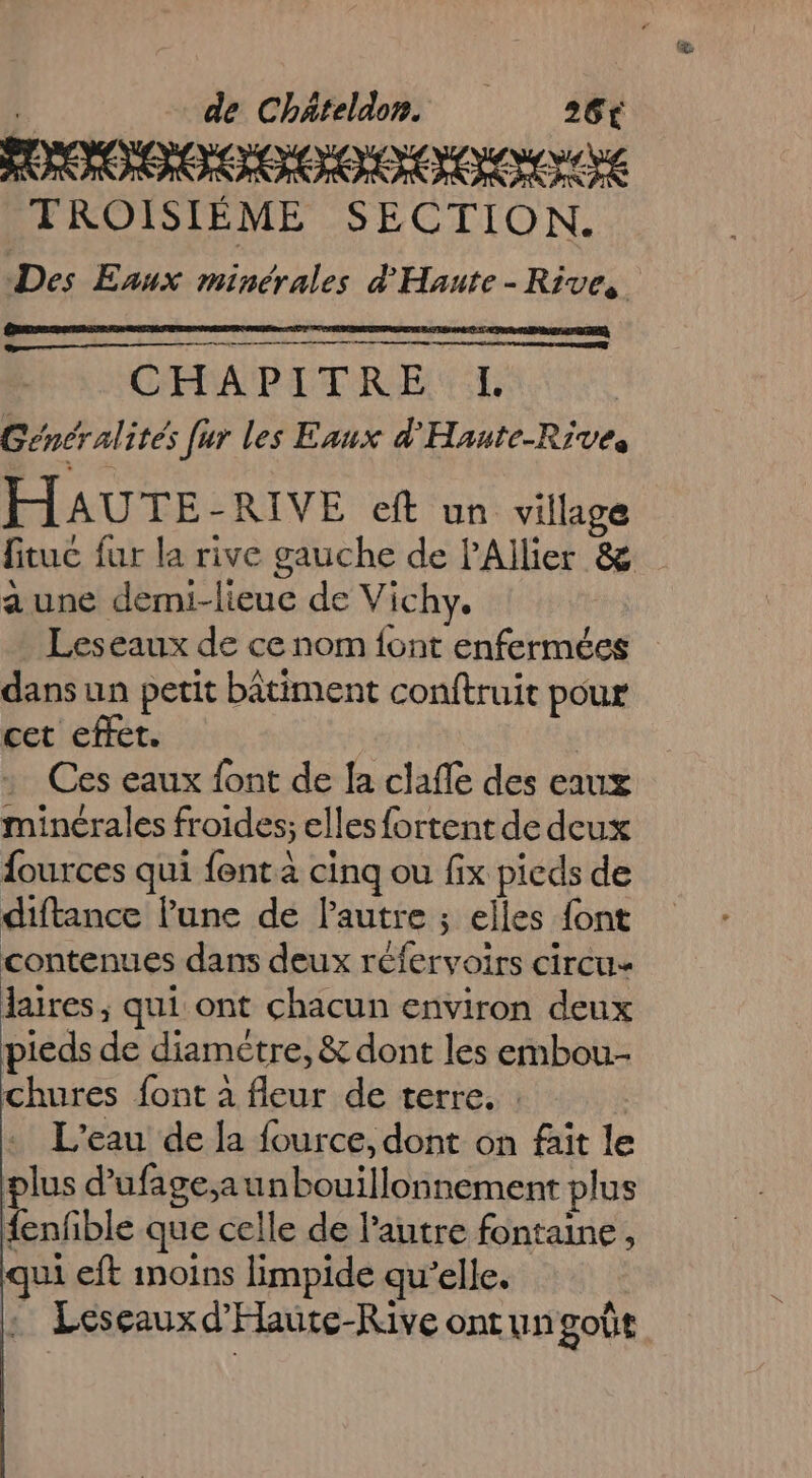 TROISIÈME SECTION. Des Enux minérales d'Hante - Rives ro CHAPITRE I Généralités [ur les Eaux d'Haute-Rives HAUTE-RIVE eft un village fituc fur la rive gauche de l'Allier &amp; a une demi-lieue de Vichy. Leseaux de ce nom font enfermées dans un petit bâtiment conftruit pour cet effet. Ces eaux font de la claffe des eaux minérales froides; elles fortent de deux fources qui fent à cinq ou fix pieds de diftance l’une de lPautre ; elles {ont contenues dans deux réfervoirs circu« laires, qui ont chacun environ deux pieds de diamètre, &amp; dont les embou- chures font à fleur de terre. : | L'eau de la fource, dont on fait le plus d'ufagesaunbouillonnement plus fenfble que celle de l’autre fontaine, qui eft inoins limpide qu’elle. : Leseauxd’Haute-Rive ontungoût
