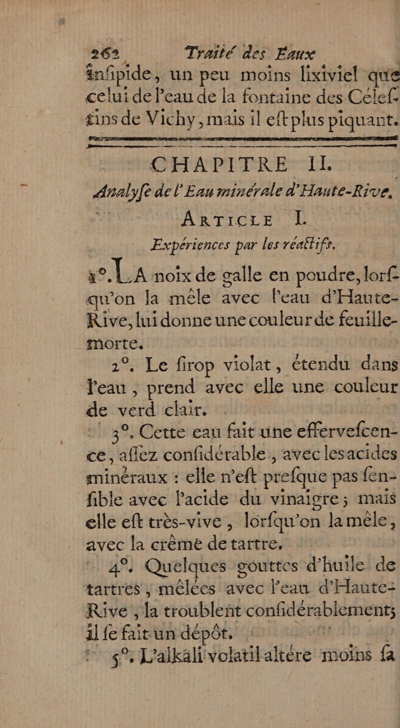 infpide, un peu moins lixiviel que celui de Peau de la fontaine des Célef. ins de Vichy, mais il eftplus piquant. nn Dette pen + nee ee me mnt CHAPITRE IL PR de l'Eau minérale d ‘Haute-Rive, ARTICLES E Expériences par les reaitifs. x° o, LA noix de galle en poudre, lorf qu'on la mêle avec l’eau d'Haute- Rive, lui donne une couleur de feuille- morte. 1°, Le firop violat, étendu dans Peau , prend avec die une couleur de verd clair. 3°. Cette eau fait une ru ce, aflez confidétable., avec lesacides minéraux : elle n’eft prefque pas fen- fible avec Pacide du vinaigre; mais elle eft très-vive, lorfqu’on lamèle, avec la crème db: tartre, °, Quelques gouttes d'huile de hate mêlées née l'eau d'Haüte: Rive, {a troubleñt CR il fe fai un dépôt. ! #4 L'alkalivolatilaltére moïns fa