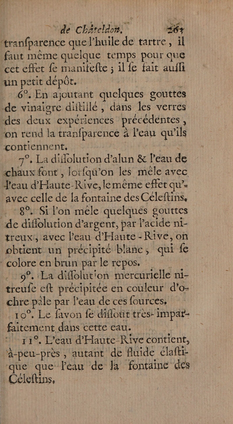 ‘tranfparence quelhuile de tartre, il faut même quelque temps pour que cet cffet fe manitefte ; il fe fait aufli un petit dépôt. 6°. En ajoutant quelques gouttes de vinaigre ditillé, dans les verres des deux expériences précédentes, on rend la tranfparence 4 l'eau qu'ils contiennent. | FE 7°, La diffolution d’alun &amp; l’eau de «chaux font , lotfqi’on les mêle avec J'eau d'Haute-Rive, lemème effet qu”. avec celle de [a fontaine des Céleftins, .. - 8°. Si lon méle quelqués gouttes de diflolution d’argent, par l'acide ni- treux!, avec l'eau d'Haute - Rive, on obtient un précipité blanc; qui {e * colore en brun par le repos. 9°. La diflolution mercurielle ni- treufe cft précipitée en couleur d'o&gt; chre pile par l’ean de ces fources, . 10°. Le favon fé diflout très- impar- faitement dans cette eau. 11°, L'eau d'Haute-Rive contient, ‘Â-peu-près , autant de fluide claftr que que léau de Ja fontaine des Céleftins, |