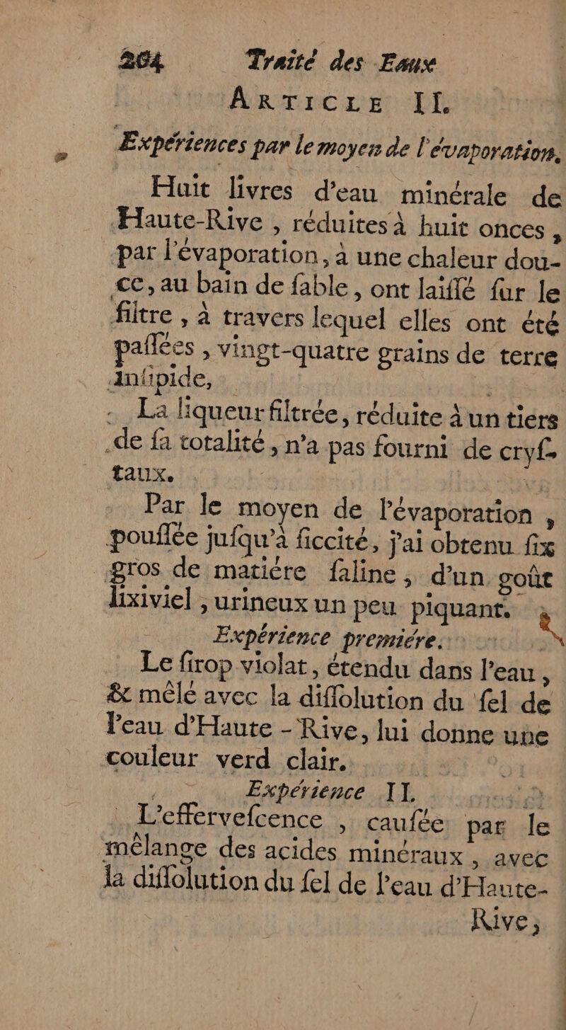 Ar rnc rer LI Expériences par lemoyer de l'évaporation, Huit livres d'eau minérale de Haute-Rive , réduites À huit onces à par l'évaporation, à une chaleur dou- ce, au baïn de fable, ont laïflé für le filtre , À travers lequel elles ont été pañlées » Vingt-quatre grains de terre Antipide, | . La Kiqueurfiltrée, réduite Àuntiers de fa totalité, n’a pas fourni de cry taux. | Vi Par le moyen de l'évaporation , pouilée jufqu’à ficcité, jai obtenu fix gros de matière faline, d'un goûe lixiviel , urineux un peu piquant, à Expérience premiére. Le firop violat, étendu dans l’eau : &amp; mêle avec la diffolution du {el de leau d’'Haute - Rive, lui donne une couleur verd clair. | mrEpérience IL à 042 . L'effervefcence , caufte par le mélange des acides minéraux , avec là diflolution du {el de l'eau d'Haute- | Rive,