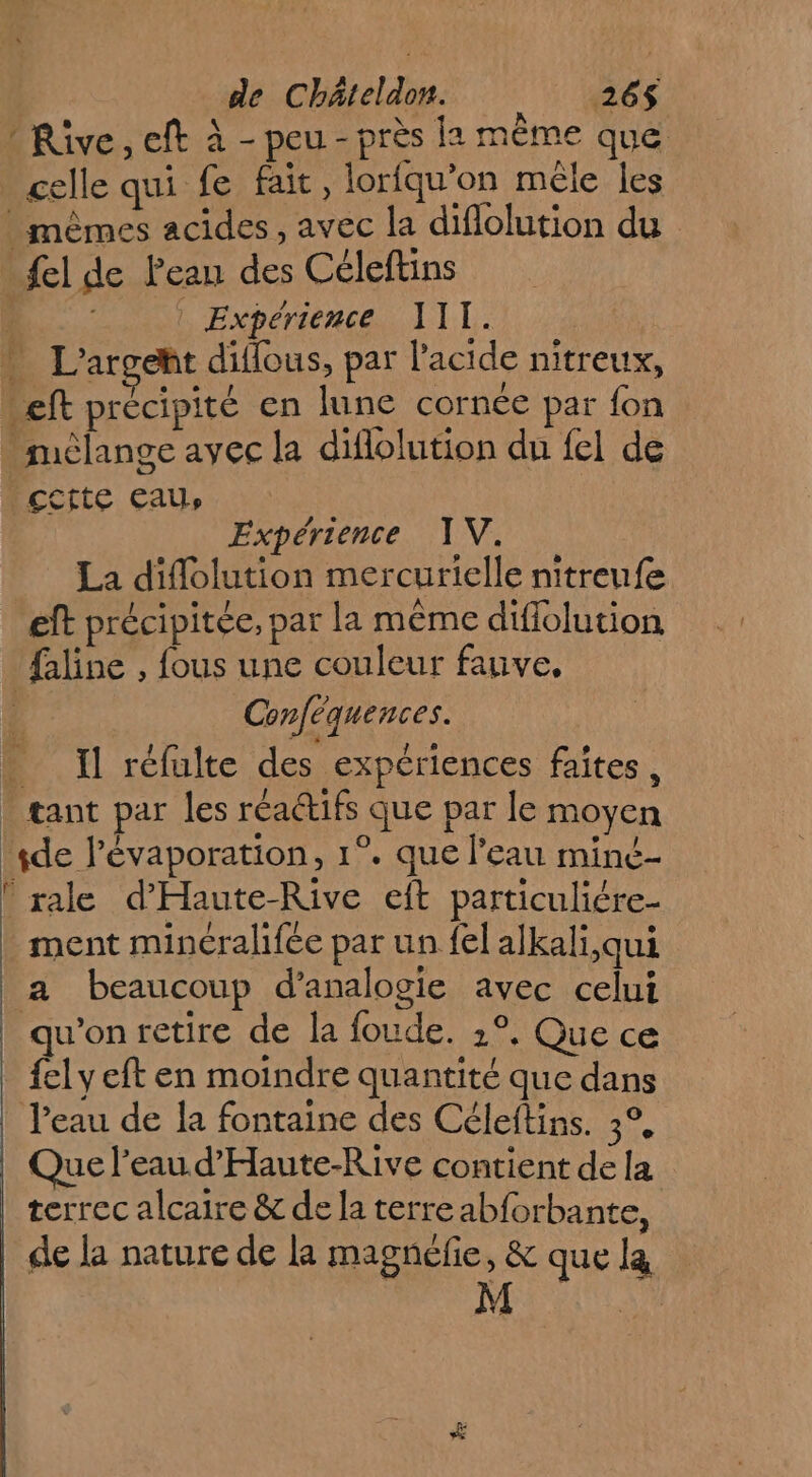 * Rive, eft à - peu - près la même que celle qui fe fait, loriqu’on mêle les mêmes acides, avec la difiolution du _ fel de Peau des Céleftins à | | Expérience 111. * L'argeht dillous, par l'acide nitreux, Left précipité en lune cornée par fon mèlange avec la diflolution du fel de .çctte eau, Expérience TV. La diflolution mercurielle nitreufe eft précipitée, par la même diflolution failine , fous une couleur fauve, | Conféquences. Il réfulte des expériences faîtes, _ tant par les réactifs que par le moyen sde lévaporation, 1°. que l’eau miné- ! rale d'Haute-Rive eft particuliére- ment minéralifée par un fel alkali,qui a beaucoup d’analogie avec celui qu'on retire de la foude. 2°, Que ce {el y eft en moindre quantité que dans Jeau de la fontaine des Céleftins. 3°, Que l’eau. d'Haute-Rive contient de la terrec alcaire &amp; de la terre abforbante, de la nature de la magncfie, &amp; que la