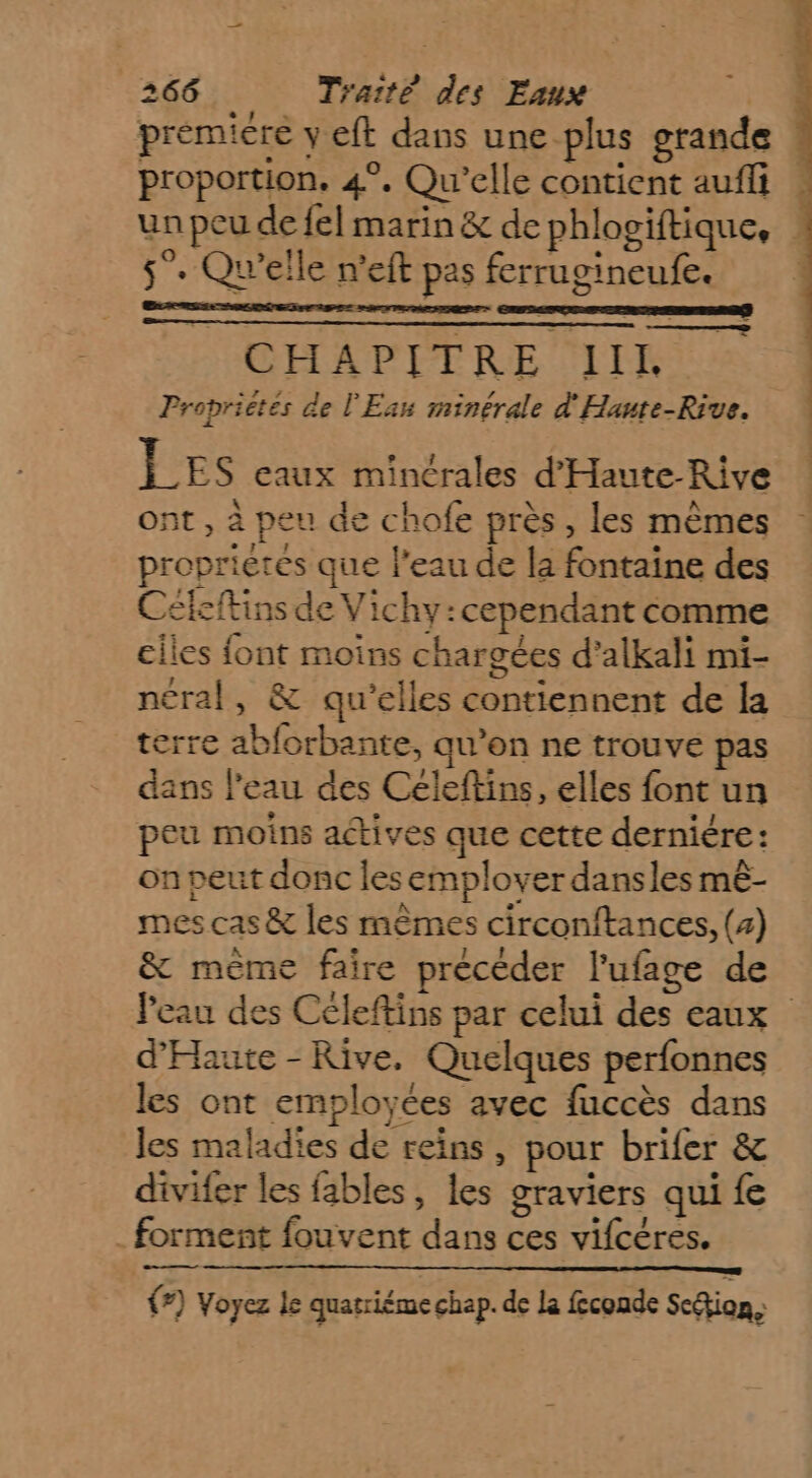 premiére y eft dans une plus grande ! proportion, 4°. Qu'elle contient auffi | un peu de fel marin &amp; de phlogiftique, 5°. Qu'elle n'eft pes ferrugineufe. CHAPITRE IIL Proprietes de l'Eau minérale d'Haute-Rive. LES eaux mincrales d’'Haute-Rive ont , à peu de chofe près, les mêmes proprietes que l’eau de la fontaine des Cékftins de Vichy:cependant comme ciles font moins chargées d’alkali mi- ncral, &amp; qu'elles contiennent de la terre abforbante, qu’on ne trouve pas dans l'eau des Céleftins, elles font un peu moins actives que cette derniére: on peut donc les employer dansles mê- mes cas &amp; les mêmes circonftances, (4) &amp; mème faire précéder l’ufage de Peau des Céleftins par celui des eaux d'Haute - Rive, Quelques perfonnes les ont employées avec fuccès dans les maladies de reins, pour brifer &amp; divifer les fables, les graviers qui fe _ forment fouvent dans ces vifcéres. en — |) Voyez le quatriéme chap. de La feconde Scion,