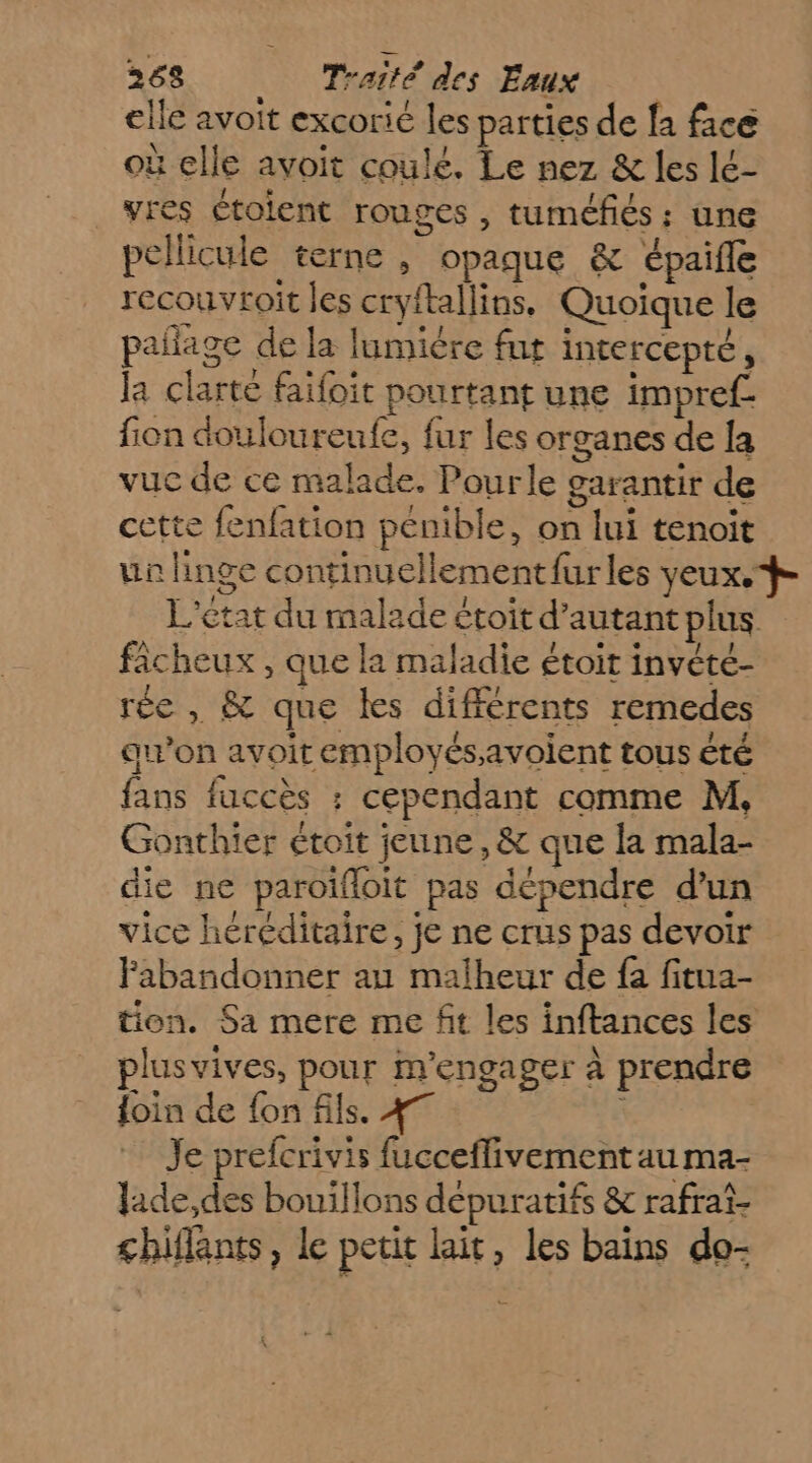 elle avoit excorié les parties de fa face à elle avoit coulé. Le nez &amp; les lé- vres étolent rouges , tuméfiés ; une pellicule terne, opaque &amp; épaifle recouvroit les cryftallins, Quoique le pañage de la lumiére fut intercepté, la clarté faifoit pourtant une impref fion douloureufe, fur les organes de la vuc de ce malade. Pourle garantir de cette fenfation pénible, on lui tenoit un linge continuellement furles yeux. L'état du malade étoit d'autant plus ficheux , que la maladie étoit invété- rée , &amp; que les différents remedes au’on avoit employésavoient tous été fans faccès : cependant comme M, Gonthier étoit jeune, &amp; que la mala- die ne paroïfloit pas dépendre d’un vice héréditaire, je ne crus pas devoir Fabandonner au malheur de fa fitua- tion. Sa mere me fit les inftances les plusvives, pour m'engager à prendre foin de fon fils. 47 Je prefcrivis fucceflivement au ma- lade,des bouillons dépuratifs &amp; rafrat- chiflants, le petit lait, les bains do-