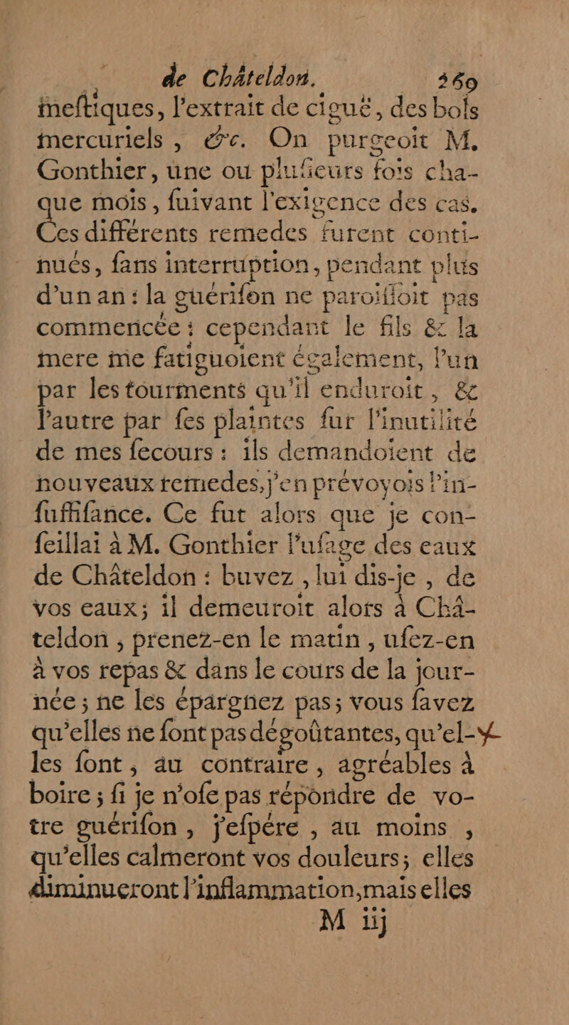 imeftiques, l'extrait de ciguë, des bols Mmercuriels , &amp;e. On purgeoit M. Gonthier, une ou plufeurs fo's cha- ue mois, fuivant l'exigence des cas. des différents remedes furent conti- nués, fans interruption, pendant plus d’un an: la guérifon ne paroïfloit pas commencée : cependant le fils &amp; la mere me fatiguoient écalcment, lun par les touriments qu'il enduroit, &amp; l'autre par fes plaintes fur l'inutilité de mes fecours : ils demandoiïient de nouveaux femedes,j'en prévovois Pin- fufifance. Ce fut alors que je con- feillai à M. Gonthier l’ufage des eaux de Châteldon : buvez , lui dis-je , de vos eaux; il demeuroit alots à Chä- teldon ;, preneZz-en le matin, ufez-en à vos repas &amp; dans le cours de la jour- née ; ne les éparghez pas; vous favez qu’elles ne font pasdegoûtantes, qu’el-# les font, au contraire, agréables À boire ; fi je n’ofe pas répondre de vo- tre guérifon, jefpére , au moins , qu’elles calmeront vos douleurs; elles dinunueront l'inflammation,mais elles