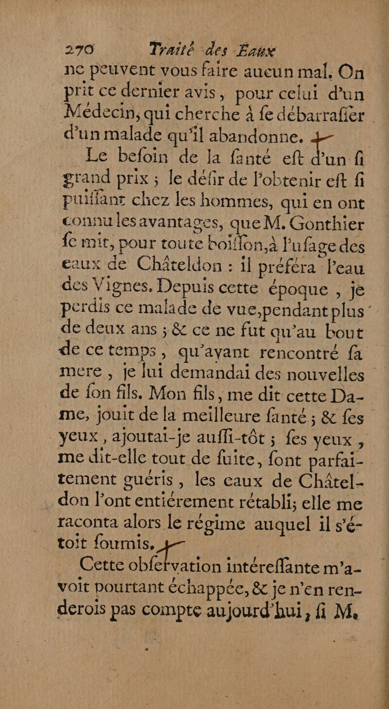 ne peuvent vous faire aueun mal. On prit ce dernier avis, pour celui d'un d’un malade qu’il abandonne, Le befoin de la fanté eft d'un fi grand prix ; le défir de l'obtenir eft fi puifiant chez les hommes, qui en ont connu les avantages, que M. Gonthier fe mit, pour toute boïffon.À l'ufage des eaux de Chiteldon : il préféra l’eau des Vignes. Depuis cette époque , je de deux ans ; &amp; ce ne fut qu’au bout me dit-elle tout de fuite, font parfai- tement guéris, les caux de Châtel- . don l'ont entiérement rétabli; elle me raconta alors le régime auquel il s'é- toit foumis, | Cette obfetvation intéreflante m'’2- voit pourtant échappée, &amp; je n'en ren- derois pas compte aujourd’hui, fi M. DOC LENS OT