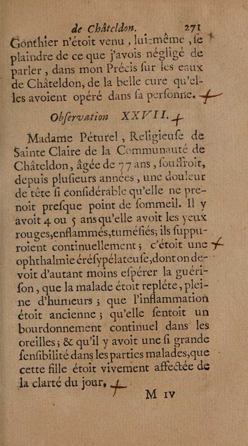 Gonthier n’étoit venu ; lui-même ,{e * plaindre de ce que j'avois négligé de arler , dans mon Précis fur les eaux de Châteldon, de la belle cure qu'el- les avoient opéré dans fa perfonne. ef Obfervation XX TI, + Madame Péturel, Religieufe de Sainte Claire de la Communaute de Châteldon, âgée de 7 ans, fouäroit, depuis plufieuts annces , une douleur de tête fi éonfidérable qu’elle ne pre- noit prefque point de fommeil. Il y avoit 4 ou $ ansqu'elle avoit les yeux rouges,enflammés;tumefies; ils fuppu- roient continuellement; c’étoit une #- ophthalmie éréfypélateufe,donton de- : voit d'autant moins efpérer la guéri- {on , que la malade évoit repléte, plei- ne d’humeurs ; que inflammation étoit ancienne ; qu’elle fentoit un bourdonnement continuel dans les oreilles; &amp; qu'il y avoit une fi grande fenfbilité dans les parties malades,que cette fille étoit vivement affectée de Ja clarté du jour, + M :1v