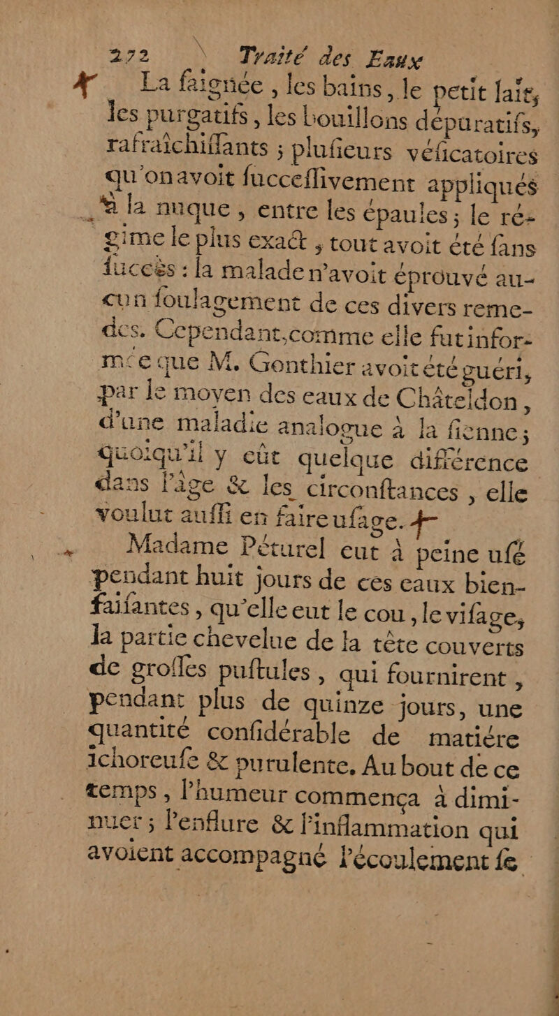En les purgatifs, les Louillons dépuratifs, rafraichiffants ; plufieurs vélicatoires qu onavoit fucceflivement appliqués % la nuque , entre les épaules; le réz _gime le plus exact , tout avoit êté fans luccës : la malade avoit éprouvé au- &lt;un foulagement de ces divers reme- des. Ccpendant,comme elle futinfor- me que M. Gonthier avoitété guéri, par le moyen des eaux de Châteldon ; d’une maladie analogue à la fienne; quoiqu'il y eût quelque différence dans lige &amp; les circonftances , elle voulut auffi en faire ufage. | Madame Péturel eut À peine uf&amp; pendant huit jours de ces eaux bien- faifantes , qu’elle eut le cou le vifage, k partie chevelue de la tête couverts de grofles puftules , qui fournirent , pendant plus de quinze jours, une quantité confidérable de matière ichoreufe &amp; purulente, Au bout de ce temps, laumeur commença À dimi- puer ; l’esflure &amp; linflammation qui avoient accompagné l'écoulement fe