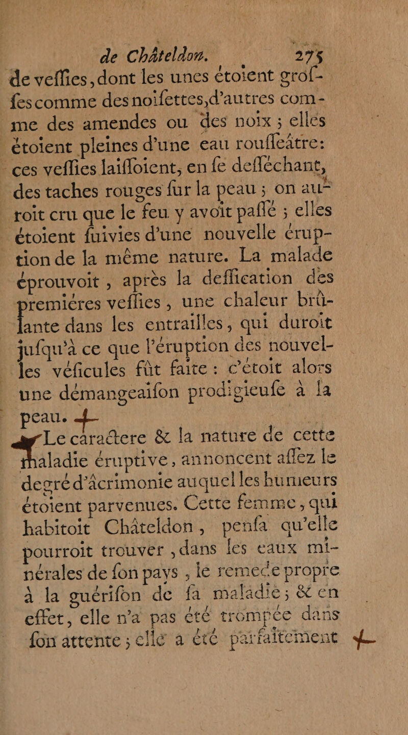 de veflies , dont les unes étoient oro[- fes comme desnoïfettes d’autres com- me des amendes ou des poix ; elles _ étoïent pleines d'une eau roufleitre: ces veflies laïfloient, en fe defféchant, des taches rouges fur la peau ; on au” roit cru que le feu y avoit pale ; elles | étoient fuivies d’une nouvelle érup- tion de la même nature. La malade éprouvoit , après la deflication des premicres veflies, une chaleur brü- Le dans les entrailles, qui duroit juiqu'à ce que l'éruption des nouvel- des véficules fût faite: cétoit alors une démangeaifon prodigieufe à la peau. he 7 6 caractere &amp; la mature de cette thaladie éruptive, annoncent aflez le degréd’âcrimonie auquel les bumeurs étotent parvenues. Cette femme, qui habitoit Châteldon, penfa qu’elle pourroit trouver , dans les eaux mi- nérales de fon pays , lé remece propre à la guérifon de fa maladie; Ken effet, elle n’a pas été trompée dans l 4 fon attente ; elle à été parfaitement