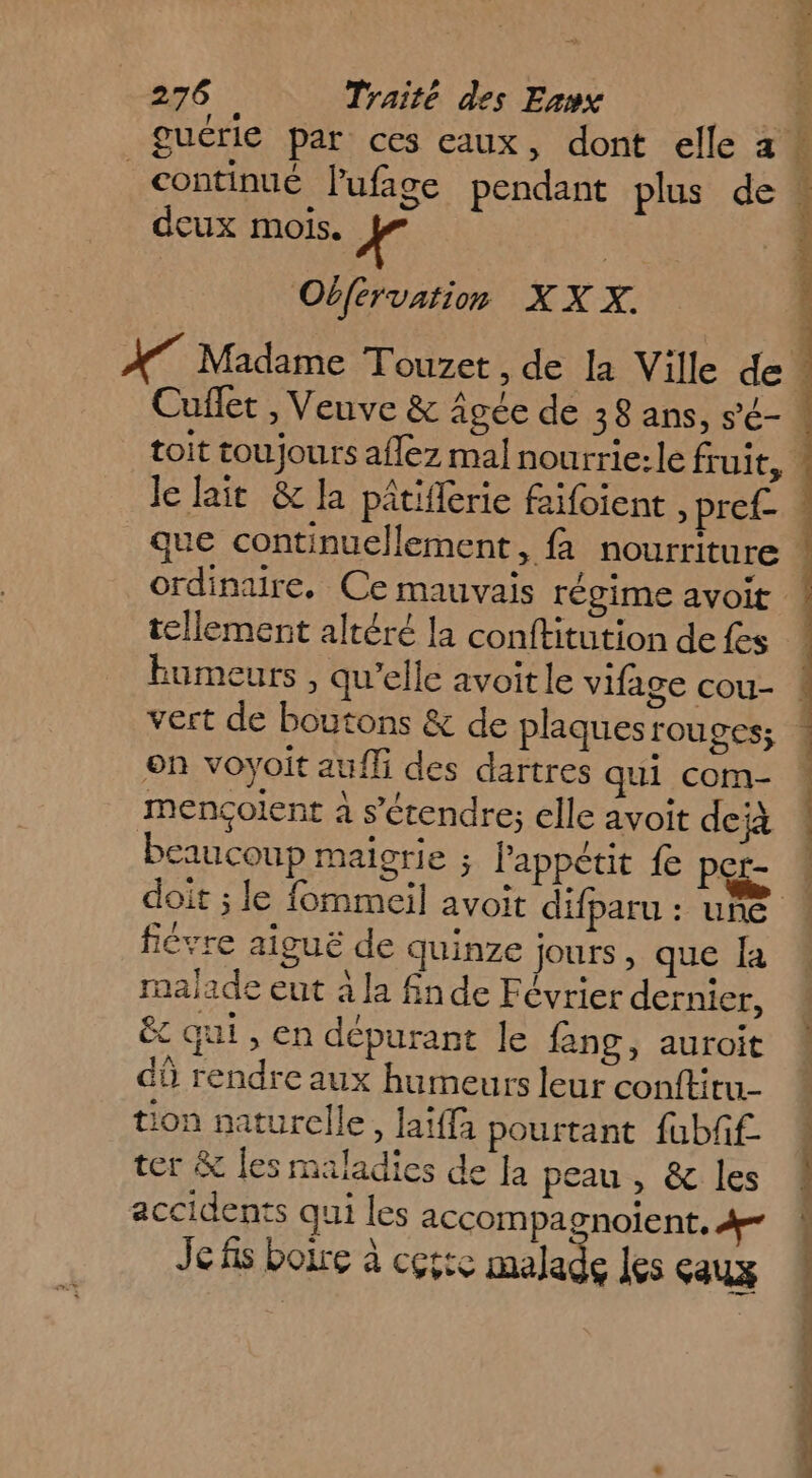 dcux mois. ii Obférvation XXX:. tellement altéré la conftitution de {es on voyoit aufli des dartres qui com- mençolent à s'étendre; elle avoit deià beaucoup maigrie ; Pappétit fe per- ficrre aiguë de quinze jours, que Îa malade eut à la fn de Février dernier, êc qui , en dépurant le fang, auroit dû rendre aux humeurs leur conftitu- ion naturelle, laiffa pourtant fubff- ter &amp; les maladies de fa peau , &amp; les accidents qui les accompagnoient, 4 Je fs boire à cçtic malade les çaux SP ER QE TE CE PE