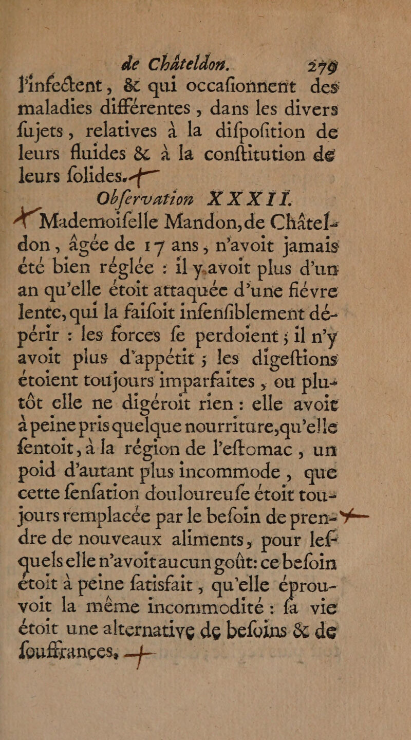 finfcdtent, &amp; qui occafionnerit des maladies différentes , dans les divers fujets, relatives à la difpoftion de leurs fluides &amp; à la conftitution de leurs folides.+— Obférvation X XXII. ATMademoïfelle Mandon, de Châtel don, âgée de 17 ans, n'avoit jamais été bien réglée : il gavoit plus d’un an qu’elle étoit attaquée d’une fiévre lente, qui la faifoit infenfiblement dé- périr : les forces fe perdoient ;1l n'y avoit plus d'appétit ; les digeftions ctoient toujours imparfaites , ou plu: tôt elle ne digéroit rien : elle avoit à peine pris quelque nourriture,qu’elle {entoit, à [a région de l'effomac , un poid d'autant plus incommode , que cette fenfation douloureufe étoit tou: jours remplacée par le befoin de pren: %— dre de nouveaux aliments, pour lef: uelselle n’avoitaucun goût: cebefoin ctoit à peine fatisfait, qu'elle éprou- voit la même incommodité : Ë vie étoit une alternative de befoins &amp; de foufirançes, +