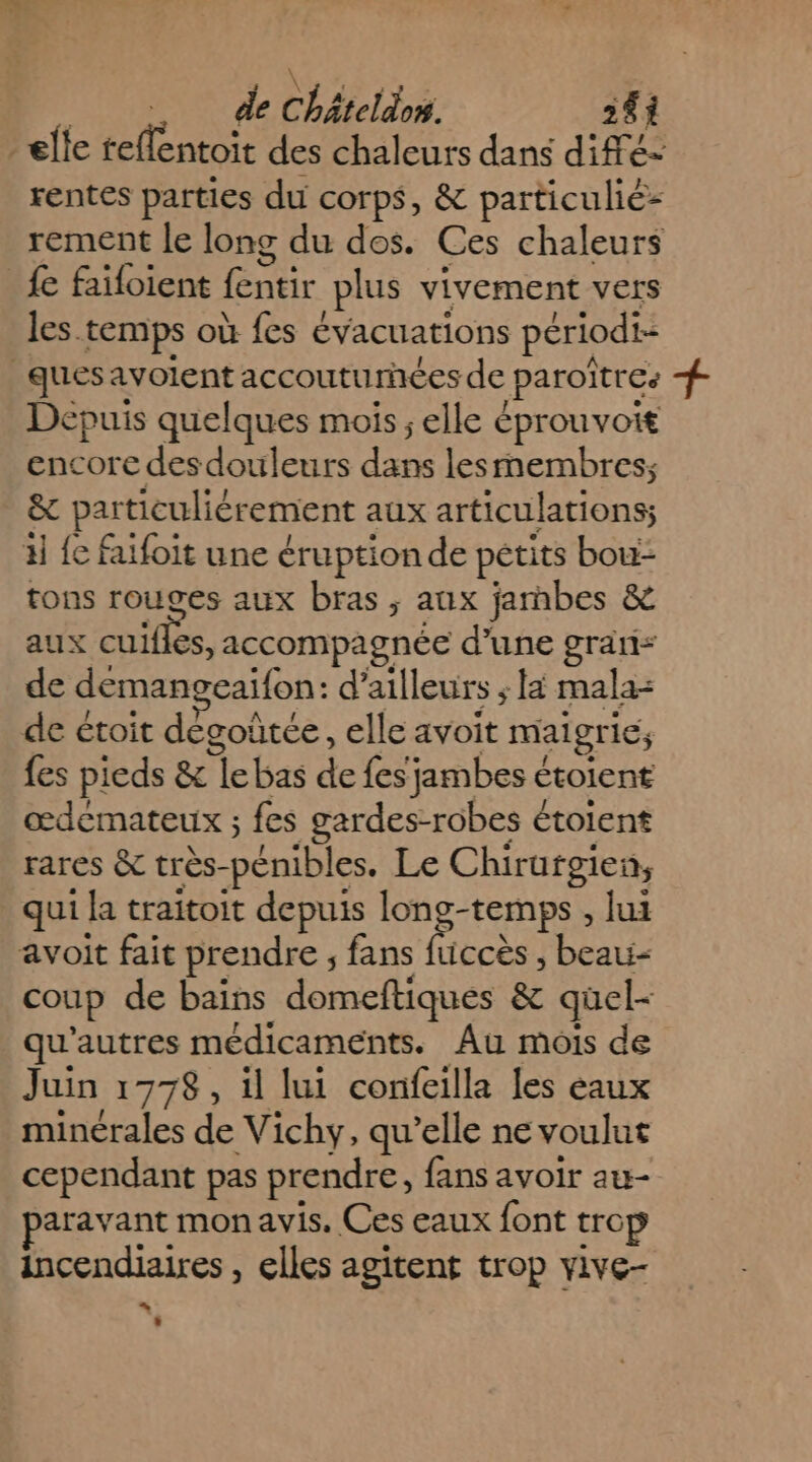 elle reflentoit des chaleurs dans diffé- rentes parties du corps, &amp; particulié- rement le long du dos. Ces chaleurs {e faifoient fentir plus vivement vers les. temps où {es évacuations périodi- ques avolent accouturnées de paroïtres + Dépuis quelques mois; elle éprouvoit encore desdouleurs de lesrmembres; &amp; particuliérement aux articulations; 4 {e faifoit une éruption de pétits bou: tons TOUSES aux bras ; aux jambes &amp; aux cuifles, accompagnée d'une gran: de demangeaifon: d’ ailleurs AE: mala= de étoit degoûtée, elle avoit maigr 16; fes pieds &amp; le bas de fes jambes € étoient œdemateux ; fes gardes-robes étolent rares &amp; très- pénibles. Le Chiratgien, qui la traitoit depuis long-temps , lui avoit fait prendre , fans fuccès, nie coup de bains domeftiques &amp; quel- qu'autres médicaments. Au mois de Juin 1778, il lui confeilla les eaux minérales de Vichy, qu’elle ne voulut cependant pas prendre, fans avoir au- aravant mon avis. Ces eaux font trop incendiaires , elles agitent trop vive- … |