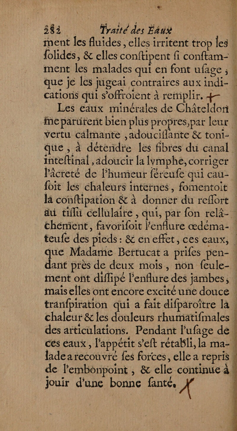 ment les fluides, elles irritent trop les cations qui s’offroient à reitiplir, vertu calmante ,adouciflante &amp; toni- inteftinal ,adoucir la lymphe, corriger lâcreté de l'humeur féreufe qui cau- foit les chaleurs internes, fomentoit que Madame Bertucat a prifes pen- ment ont diflipé l'enflure des jambes, des articulations. Pendant l'ufage de ladea recouvre {es forces, elle a repris . de l’embonpoint , &amp; elle continue à! e e $ | fl jouir d’une bonne fanté. X k