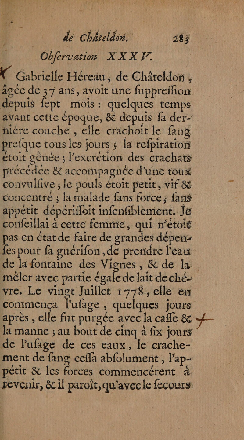 Obfervation XXXY. Gabrielle Héreäu, de Châteldor ; agée de 37 ans, avoit une fuppreflion depuis fept mois: quelques temps avant cette époque, &amp; depuis fa der- niére couche , elle crachoit le fang prefque tous les jours ; la refpiratiort étoit gônée ; l’excrction des crachats précédée &amp; accompagnée d’une toux convulfive ; le pouls étoit petit, vif &amp; concentré ; la malade fans force; fans appetit dépérifloit infenfiblement, Je confeillai à cette femme, qui n’étoié pas en état de faire de grandes dépen- es pour fa guérifon ,de prendre l’eau de la fontaine des Vignes, &amp; de la mêler avec partie égale de laït de ché vre. Le vingt Juillet 1778, elle en commença l'ufage , quelques jours après , elle fut purgée avec la cafe &amp; la manne ; au bout de cinq à fix jours de lufage de ces eaux, le crache- ment de fang cefla abfolument , l’ap- pétit &amp; les forces commencérent à revenir, &amp; 1 paroît,qu'avecle fecours