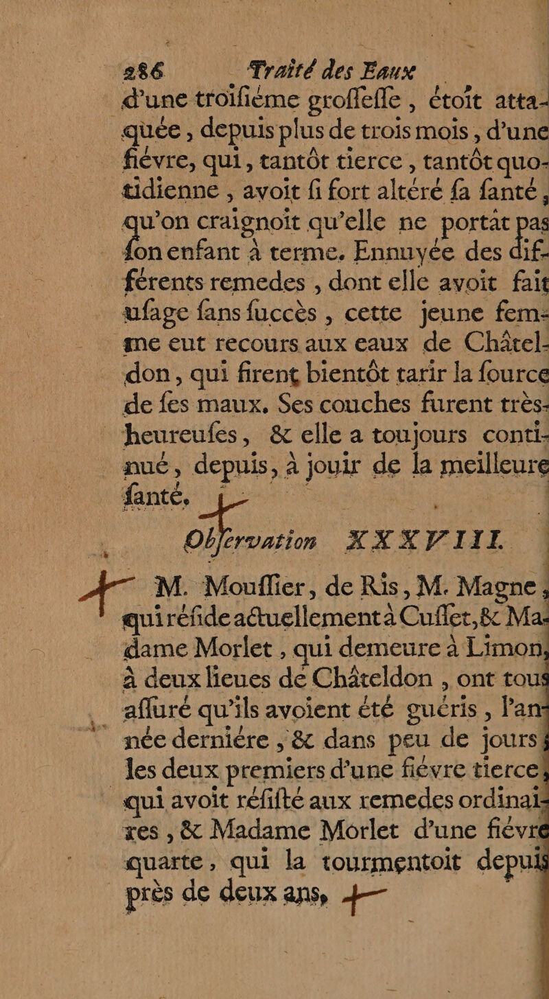 _ _ 286 Traîté des Eaux d'une troifiéme groffefle , étoit atta- quee , depuis plus de trois mois , d’une _ fièvre, qui, tantôt tierce , tantôt quo- tidienne , avoit fi fort altéré fa fanté, qu'on craignoit qu’elle ne portat pas {on enfant à terme. Ennuyée des dif- férents remedes , dont elle avoit fait ufage fans fuccès , cette jeune fem- me eut recours aux eaux de Châtel: don, qui firent bientôt tarir la fource de fes maux, Ses couches furent très: _heureufes, &amp; elle a toujours conti. nué, depuis, à jouir de la meilleure À M. Mouflier, de Ris, M. Magne; quiréfdeaétuellementa Cuflet,&amp; M = dame Morlet , qui demeure à Limon à deux lieues de Chaäteldon , ont tou: afluré qu’ils avoient été guéris, Pan: née derniére , &amp; dans peu de jours les deux premiers d’une fiévre tierce! * qui avoit réfifté aux remedes ordina res , &amp; Madame Morlet d'une fiévri quarte, qui la tourmentoit depui près de deux ans, 4— |