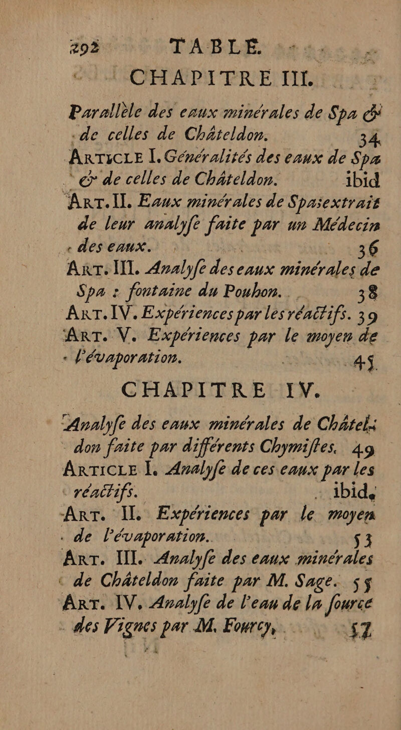 CHAPITRE IIL Parallèle des eaux minérales de Spa di de celles de Chäteldon. À ARTICLE I. Généralités des eaux de S pa @&amp; de celles de Chäteldon. ibid “ART. IL Evux minérales de Spasextrait de leur analyft Are 2 ur des emmx. : ART. IT. Aralyfe es minérales ss Spa : fontaine du Pouhon. 38 ART. IV. Expériences par les rénitifs. 39 ART. V. Expériences par le moyen de . l'évaporation. 4 CHAPITRE IV. Analyfe des eaux minérales de Châtel: don faîte par différents Chymifles. 49 ARTICLE À. Analyfe de ces eaux par les © rénitifs. + ibid, ART. IL Expériences par le moyen . de lévaporation. $3 Arr. IL. Aralyfe des eaux minérales ‘ de Chäteldon faite par M. Sage. $$ ART. IV, Analyfe de l'eau de ln fourie - des Pres par M. Fourcy, 157