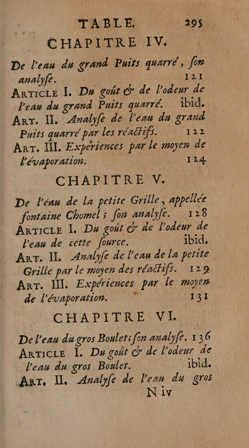 CHAPITRE IV. De l’eau du grand Puits quarré, [on analyfe. JA ARTICLE Î. Du goût © de l’odeur de Peau du grand Puits quarré. ibid. Arr. Il. Aralyfe de l'eau du grand Puits quarré par les réactifs. 122 ART. IL Expériences par le moyen de lévaporation. | ti 124 CHAPITRE V. De l’éau de la petite Grille, appelée fontaine Chomel ; fon anäalyfe. 128 Ârricce I. Du goût & de l'odeur de l’eau de cette fource. ibid. Arr. IL. Analyfe de l'eau de la petite Grille par le moyen des rénififs. 129 Arr. Ill. Expériences par le moyen de l’évaporation. 7 131 CHAPITRE VIH De l’eau du gros Boulet: [on analyfe. 136 ARTICLE |. Ds goût c de l'odeur de Peau du gros Boulet. ibid. Arr, Il Analyfe de l'eau du gros N iv