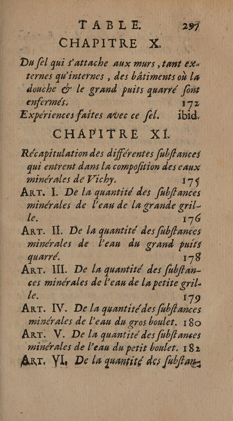 RCE ABLE D &gt; CHAPITRE X. Du fl qui s'attache aux murs ,tant ex ternes qw'internes , des bâtiments on l4 douche € le grand puits quarré ‘ad enfermés | A ° Expériences faites avec ce fel. né CHAPITRE XI Récapitulation des différentes fubflances qui entrent dans La compofition des eaux minérales dé Vichy. 17$ ART. I. De la quantité des fubffances minérales de Peau de la grande gril- Le. 176 ART. {. De la quantité des Jubffances minérales de l’eau du grand ss | quarré. ART. IL. De la quantité des fab ces minérales de l'eau de la petite ca Le. ART. IV. De la quantitédes HA minérales de l’eau du gros boulet. 180 ART. V. Della quantité des fubffances minérales de l’eau du perit boulet. 182 Bar. VL De la quantité des fabffauz