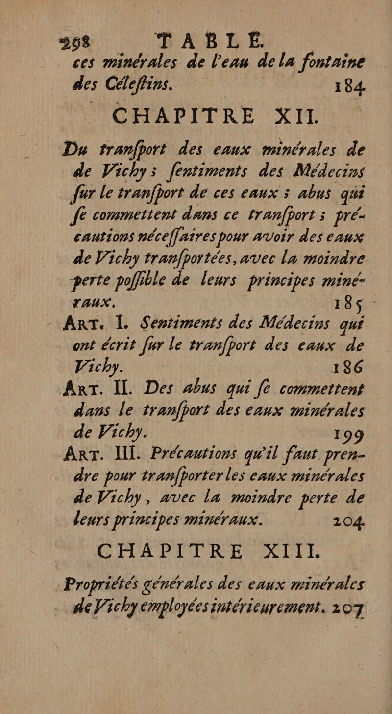 268 TABLE. | ces minérales de l'eau dela fontaine des Céleflins. 184. OA DITRE XIL Du tranfport des eaux minérales de de Vichy: fentiments des Médecins fur le tranfjort dé ces eaux 3 abus qui Je commettent dans ce tranfport 3 pré- cautions néceffaires pour avoir des eaux de Vichy tranfhortées, avec la moindre perte poffible de leurs principes mine- TAUX. 185: - Art. L Sestiments des Médecins qui ont écrit fur le tranfport des eaux de Vichy. 186 ART. IL. Des abus qui fe commettent dans le tranfport des eaux minérales de Vichy. 199 ART. ILE. Précautions qu'il faut pren- dre pour tranfporter les eaux minérales de Vichy, avec la moindre perte de leurs principes minéraux. 204. CHAPITRE XIIL Propriétés générales des eaux minérales de Vichy employées intérieurement, 1207
