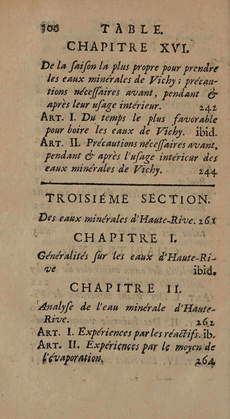 505 TABLE. CHAPITRE XVI De la faifon la plus propre pour prendre des eaux minérales de Vichy; Précau- tions nécefaires avant, pendant © après leur ufage intérieur. 242 ART. IL. Du temps le plus favorable pour boire les eaux de Vichy. ibid. ART. IL. Précautions néceffaires avant, pendant G après l'ufage intéricur des eaux minérales de Vichy. 244 TROISIÉME SECTION. Des eaux minérales d'Haute-Rive. 16% CHAPITRE EL Généralités fur les eaux d'Haute-Ri- vx id bi, CHAPITRE IL -‘Analyfe de l'eau minérale d'Hante. MeReveonnp sam 28 LIT 262 Arr. L. Expériences parles rénétifs.ib. ART. Il. Expériences par le moyen de L'évaporation, A VI ad ve