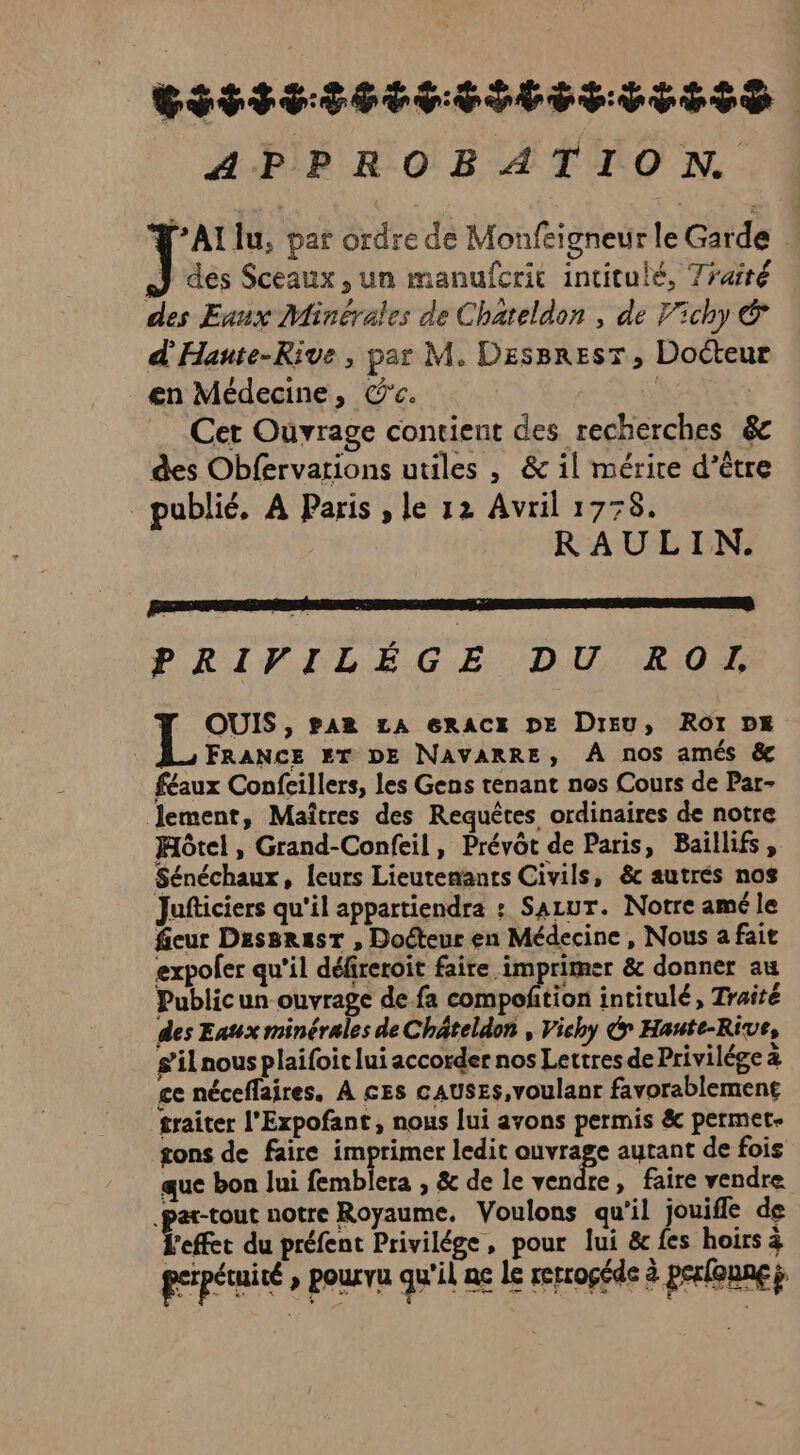 GET ENTELETITESS APPROBATION Ÿ'Al lu, par ordre de Monfeigneur le Garde | J des Sceaux, un manufcric intitulé, 7raité des Eaux Minérales de Chateldon , de Vichy &amp; d'Hante-Rive , par M. DesBresr, Docteur en Médecine, C'c. | | Cet Ouvrage contient des recherches &amp; des Obfervations utiles | &amp; il mérice d’être publié, À Paris , le 12 Avril 1778. RAULIN. PRIVILÉGE DU ROI Y OUIS, pan LA eRACE DE Dieu, ROI DE FRANCE ET DE NAVARRE, À nos amés &amp; féaux Confcillers, les Gens tenant nos Cours de Par- lement, Maîtres des Requêtes ordinaires de notre Hôtel , Grand-Confeil, Prévôt de Paris, Baillifs, Sénéchaux, leurs Lieutemants Civils, &amp; autrés nos Jufticiers qu'il appartiendra : Sazur. Notre amé le fieur Dessrast , Docteur en Médecine , Nous a fait expoler qu'il défireroit faire imprimer &amp; donner au Publicun ouvrage de fa compoñtion intitulé, Traité des Eaux minérales de Châteldon , Vichy G Haute-Rive, s’il nous plaifoit lui accorder nos Lettres de Privilége à ce néceflaires. À ces cAUSES,voulanr favorablement traiter l'Expofant, nous lui avons permis &amp; permet- tons de faire imprimer ledit ouvrage autant de fois que bon lui femblera , &amp; de le vendre, faire vendre .par-tout notre Royaume. Voulons qu'il jouifle de effet du préfent Privilége, pour lui &amp; fes hoirs à perpétuité » pourvu qu'il ne le rerrogéde à perloune ÿ