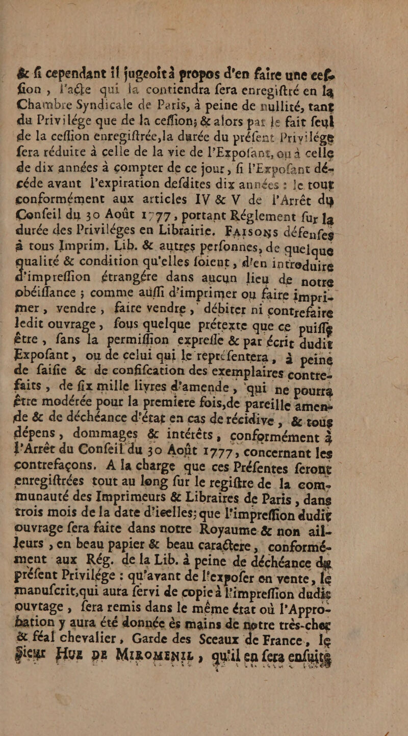 ê&amp;c fi cependant il fugeoit à propos d'en faire une eef. fion , l'ate qui la contiendra fera enregiftré en la Chambre Syndicale de Paris, à peine de nullité, tant du Privilége que de la ceffon; &amp; alors pat 1e fait feul de la ceflion enregiftrée,la durée du préfent Privilége fera réduire à celle de la vie de l’Expofant, ou à celle de dix années à compter de ce jour, fi l'Expofant dé- céde avant l’expiration defdites dix années : le tout conformément aux articles IV &amp; V de l’Arrét dy Confeil du 30 Août 1777, portant Réglement fur la durée des Priviléges en Librairie. Faisons défenfes à tous Imprim. Lib. &amp; autres perfonnes, de quelque qualité &amp; condition qu'elles foient , d'en introduire Dibpallion étrangére dans aucun lieu de notre obéiffance ; comme aüfli d'imprimer ou faire impri- mer, vendre, faire vendre, débiter ni contrefaire ledit ouvrage, fous quelque prétexte que ce puifle être, fans la permiflion exprefle &amp; par écrit dudit Expofant, ou de celui qui le repréfentera, 3 peine de faifie &amp; de confifcation des exemplaires contre- faits, de fix mille livres d'amende, ‘qui ne pourra être modérée pour la premiere fois,de pareille men: de &amp; de déchéance d'état en cas de récidive > &amp;toùg dépens, dommages &amp; intérêts, conformément à l’Arrèt du Confeil du 30 Août 1777, concernant les contrefaçons, A la charge que ces Préfentes feront enregiftrées tout au long fur le regiftre de la com- munauté des Imprimeurs &amp; Libraires de Paris , dans trois mois de la date d'ieelles; que l'impreffion dudit ouvrage fera faite dans notre Royaume &amp; non ail- leurs ; en beau papier &amp; beau caraétere, conformé- ment aux Rég. de la Lib. à peine de déchéance du préfent Privilége : qu'avant de l'expofer en vente, le maoufcrit,qui aura fervi de copieà l'impreffion dudis ouytage , fera remis dans le même état où l’Appro- bation y aura été donnée ès mains de notre très-cher &amp; féaf chevalier, Garde des Sceaux de France, le dieu Hue pe Minomente, qu'il ca fera enfüitg
