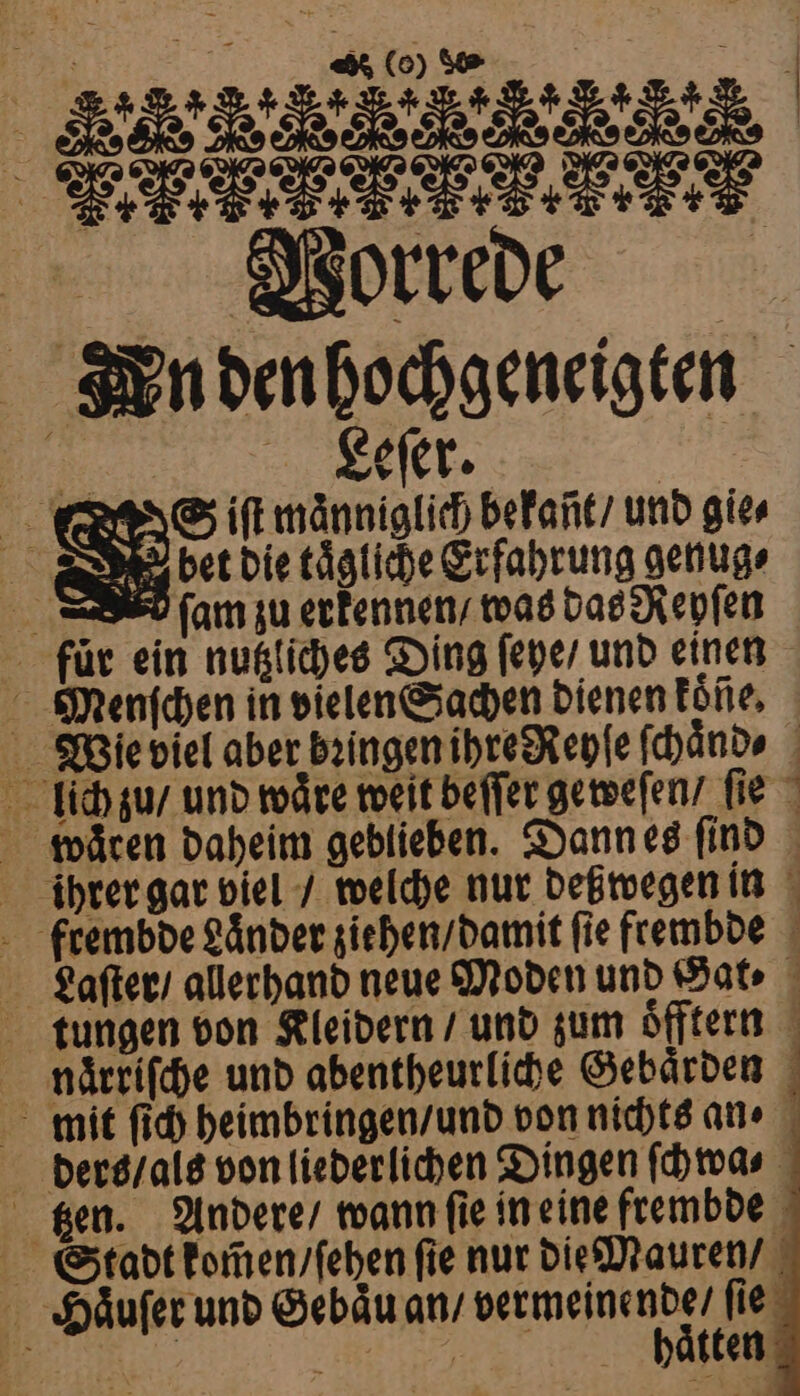 CC e ee 4 Vorrede Kn den hochgeneigten Leſer. S iſt maͤnniglich bekañt / und gie⸗ Ne der die tägliche Erfahrung genug ſam zu erkennen was das Repſen für ein nutzliches Ding ſeye / und einen Menfchen in vielen Sachen dienen koͤße. Wie viel aber bꝛingen ihre Reyſe ſchaͤnd⸗ lich zu / und wäre weit beſſer geweſen / ſie waͤren daheim geblieben. Dann es find ihrer gar viel / welche nur deßwegen in ftembde Länder ziehen / damit fie frembde Laſter / allerhand neue Moden und Hat tungen von Kleidern / und zum oͤfftern naͤrriſche und abentheurliche Gebärden mit ſich heimbringen / und von nichts an · ders / als von liederlichen Dingen ſchwa⸗ tzen. Andere / wann ſie in eine frembde Stadt kom̃en / ſehen fie nur die Mauren / Häufer und Gebau an / vermeinende / ſie